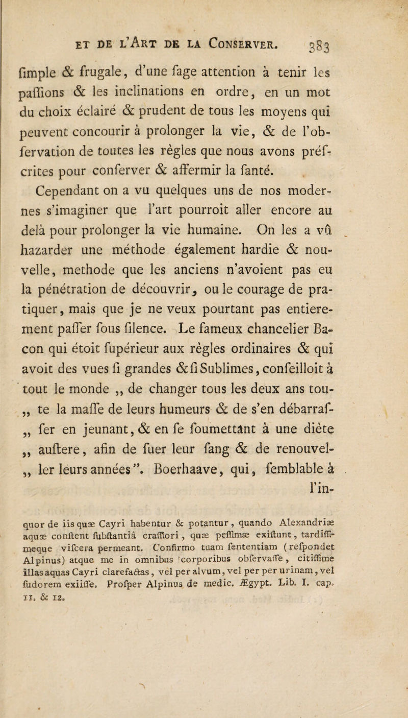 (impie & frugale, d’une fage attention à tenir les pallions & les inclinations en ordre, en un mot du choix éclairé & prudent de tous les moyens qui peuvent concourir à prolonger la vie, & de l’ob- fervation de toutes les règles que nous avons préf- crites pour conferver & affermir la fanté. Cependant on a vu quelques uns de nos moder¬ nes s’imaginer que l’art pourroit aller encore au delà pour prolonger la vie humaine. On les a vCi hazarder une méthode également hardie & nou¬ velle, méthode que les anciens n’avoient pas eu la pénétration de découvrir, ouïe courage de pra¬ tiquer, mais que je neveux pourtant pas entière¬ ment paffer fous filence. Le fameux chancelier Ba¬ con qui étoit fupérieur aux règles ordinaires & qui avoit des vues fi grandes & fi Sublimes, confeilloit à tout le monde ,, de changer tous les deux ans tou- „ te la maffe de leurs humeurs & de s’en débarraf- „ fer en jeûnant, & en fe foumettant à une diète ,, auftere, afin de fuer leur fang & de renouvel- „ 1er leurs années”. Boerhaave, qui, femblable à l’in- quor de iis quæ Cayri habentur & potantur, quando Alexandriæ aquæ confient fubftantià craffiori , quæ peflimæ exiftunt, tardifil- meque vifcera permeant. Confirmo tuam fententiam (refpondet Alpinus) atque me in omnibus -corporibus obfervaiTe , citiflime illas aquas Cayri clarefaftas, vel per alvum, vel per per urinam, vel fudorem exiifle, Profper Alpinus de medic. Ægypt. Lib. I. cap» ïi. & 12.