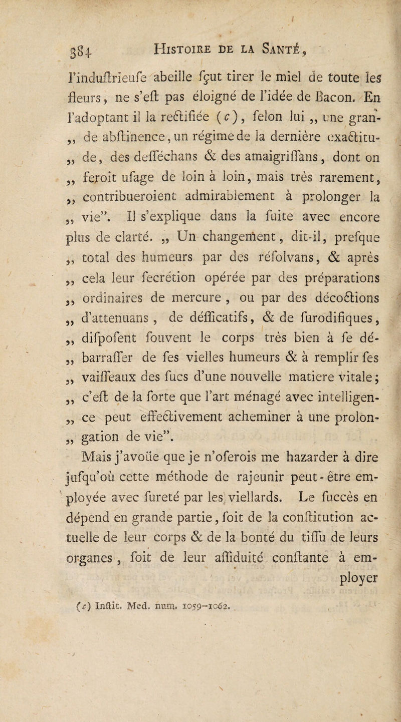 l’induflrieufe abeille fçut tirer le miel de toute les fleurs, ne s’efl pas éloigné de l’idée de Bacon. En l’adoptant il la rectifiée (c), félon lui ,, une gran- ,, de abftinence,un régime de la dernière exaâjitu- „ de, des defféchans & des amaigriffans, dont on ,, feroit ufage de loin à loin, mais très rarement, j, contribueraient admirablement à prolonger la 53 vie”. Il s’explique dans la fuite avec encore plus de clarté. „ Un changement, dit-il, prefque „ total des humeurs par des réfolvans, & après ,, cela leur fecrétion opérée par des préparations ,, ordinaires de mercure , ou par des décoélions „ d’attenuans , de défficatifs, & de furodifiques, ,, difpofent fou vent le corps très bien à fe dé- „ barraffer de fes vielles humeurs & à remplir fes „ vaiffeaux des fucs d’une nouvelle matière vitale; ,, c’efl: de la forte que fart ménagé avec inteîîigen- ,, ce peut effectivement acheminer à une prolon- „ gation de vie”. Mais j’avoiie que je n’oferois me hazarder à dire jufqu’où cette méthode de rajeunir peut-être em¬ ployée avec fureté par les viellards. Le fuccès en dépend en grande partie, foit de la conftitution ac¬ tuelle de leur corps & de la bonté du tiffu de leurs 4 organes, foit de leur affiduité confiante à em- f ■ - ployer {t) Inflit. Med* num. 1059-1062.