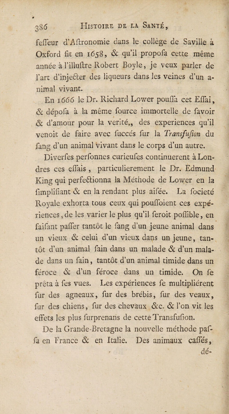 fefleur d’Aftronomie dans le collège de Saville â Oxford fie en 1658, & quil propofa cette même année à 1-illuftre Robert Boy le, je veux parler de l’art d’injefter des liqueurs dans les veines d’un a- nimal vivant. En 1666 le Dr. Richard Lower pouffa cet Effai, & dépofa à la même fource immortelle de favoir & d’amour pour la vérité,, des expériences qu’il venoit de faire avec fuccés fur la Tramfufion du fang d’un animai vivant dans le corps d’un autre. Diverfes perfonnes curieufes continuèrent à Lon¬ dres ces effais , particulièrement le Dr. Edmund King qui perfectionna la Méthode de Lower en la fimplifiant & en la rendant plus aifée. La focieté Royale exhorta tous ceux qui pouffoient ces expé¬ riences , de les varier le plus qu’il feroit poffible, en faifant paffer tantôt le fang d’un jeune animal dans un vieux & celui d’un vieux dans un jeune, tan¬ tôt d’un animal fain dans un malade & d’un mala¬ de dans un fain, tantôt d’un animal timide dans un féroce & d’un féroce dans un timide. On fe prêta à fes vues. Les expériences fe multiplièrent fur des agneaux, fur des brébis, fur des veaux, fur des chiens, fur des chevaux &c. & l’on vit les effets les plus furprenans de cette Transfufion. De la Grande Bretagne la nouvelle méthode paf- fa en France & en Italie. Des animaux caffés, dé-