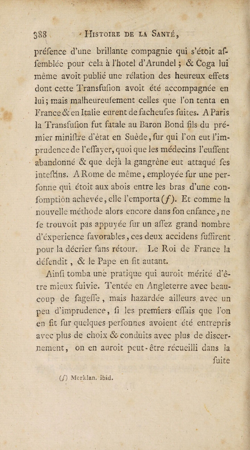 préfence d’une brillante compagnie qui s’étoit af- femblée pour cela à l’faotel d’Arundel ; & Coga lui même avoit publié une relation des heureux effets dont cette Transfufion avoit été accompagnée en lui ; mais malheureufement celles que l’on tenta en France & en Italie eurent de facheufes fuites. AParis 3a Transfufion fut fatale au Baron Bond fils du pre¬ mier miniftre d’état en Suède,fur qui Ton eut l’im¬ prudence de feffayer, quoi que les médecins l’euffent abandonné & que déjà la gangrène eut attaqué fes inteftlns. A Rome de même, employée fur une per- fonne qui étoit aux abois entre les bras d’une con- fomptiôn achevée,elle l’emporta(/). Et comme la nouvelle méthode alors encore dans fon enfance, ne fe trouvoit pas appuyée fur un allez grand nombre d’éxperience favorables, ces deux accidens fuffirent pour la décrier fans retour. Le Roi de France la défendit, & le Pape en fit autant. Ainfl tomba une pratique qui auroit mérité d’ê¬ tre mieux fuivie. Tentée en Angleterre avec beau¬ coup de fageiTe , mais bazardée ailleurs avec un peu d’imprudence, fl les premiers effais que Ton en fit fur quelques perfonnes avoient été entrepris avec plus de choix & conduits avec plus de discer¬ nement, on en auroit peut-être récueilli dans îa fuite (/) Merklan. ibid.