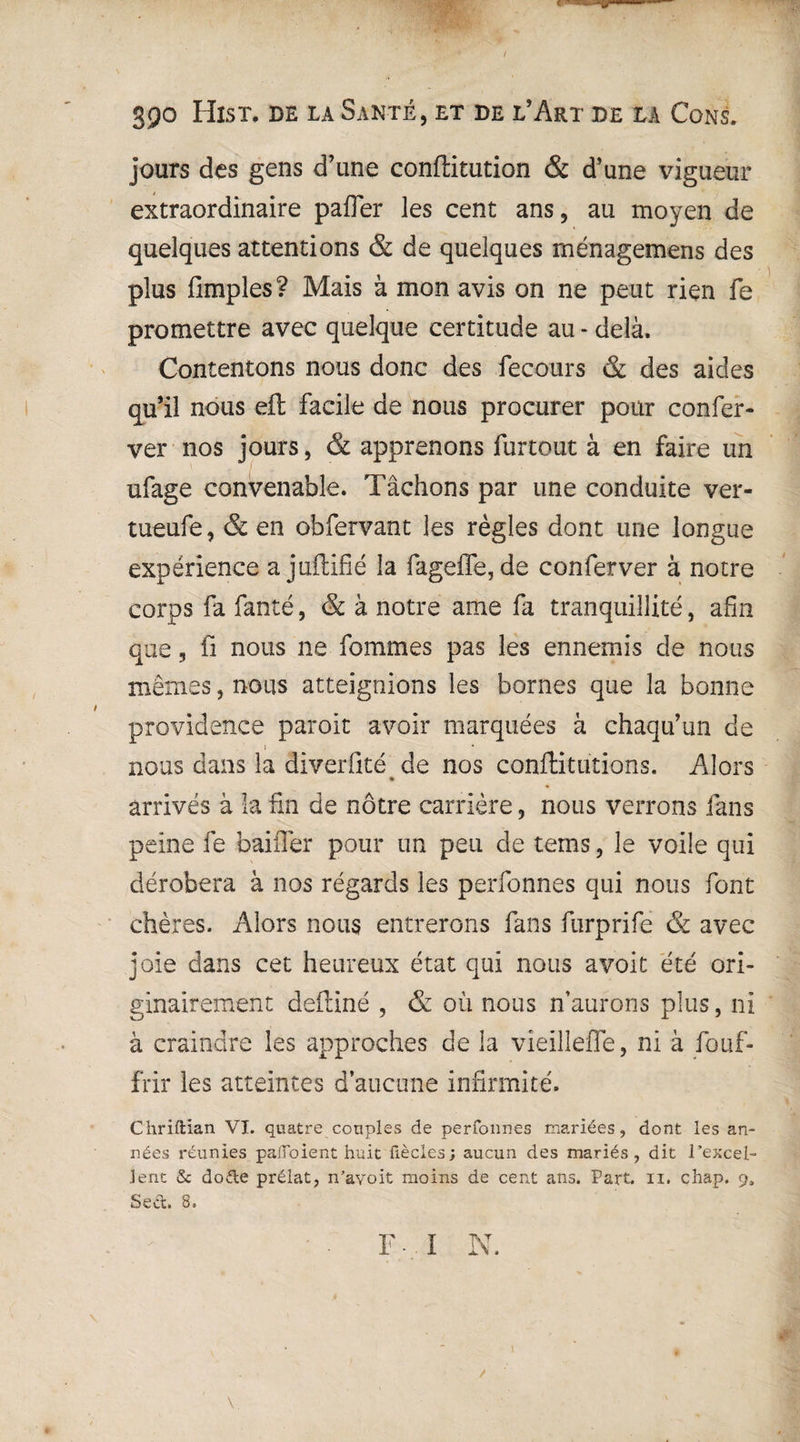 3po Hist, de la Santé, et de l’Art de la Cons. jours des gens d’une conffitution & d’une vigueur extraordinaire pafler les cent ans, au moyen de quelques attentions & de quelques ménagemens des plus fimples ? Mais à mon avis on ne peut rien fe promettre avec quelque certitude au - delà. Contentons nous donc des fecours & des aides qu’il nous eft facile de nous procurer pour confer- ver nos jours, & apprenons furtout à en faire un ufage convenable. Tâchons par une conduite ver- tueufe, & en obfervant les règles dont une longue expérience a juftifié la fageffe, de conferver à notre corps fa fanté, & à notre ame fa tranquillité, afin que, fi nous ne femmes pas les ennemis de nous mêmes, nous atteignions les bornes que la bonne providence paroit avoir marquées à chaqu’un de j nous dans la diverfité de nos conftitütions. Alors arrivés à la fin de nôtre carrière, nous verrons fans peine fe bailler pour un peu de tems, le voile qui dérobera à nos régards les perfonnes qui nous font chères. Alors nous entrerons fans furprife & avec joie dans cet heureux état qui nous avoit été ori¬ ginairement defliné , & où nous n’aurons plus, ni à craindre les approches de la vieilleffe, ni à fouf- frir les atteintes d’aucune infirmité. Chriftian VI. quatre couples de perfonnes mariées, dont les an¬ nées réunies paiToient huit fiècles; aucun des mariés, dit l’excel¬ lent & dode prélat, n’avoit moins de cent ans. Part. n. chap. 9, Sed. 8. F 1 N.