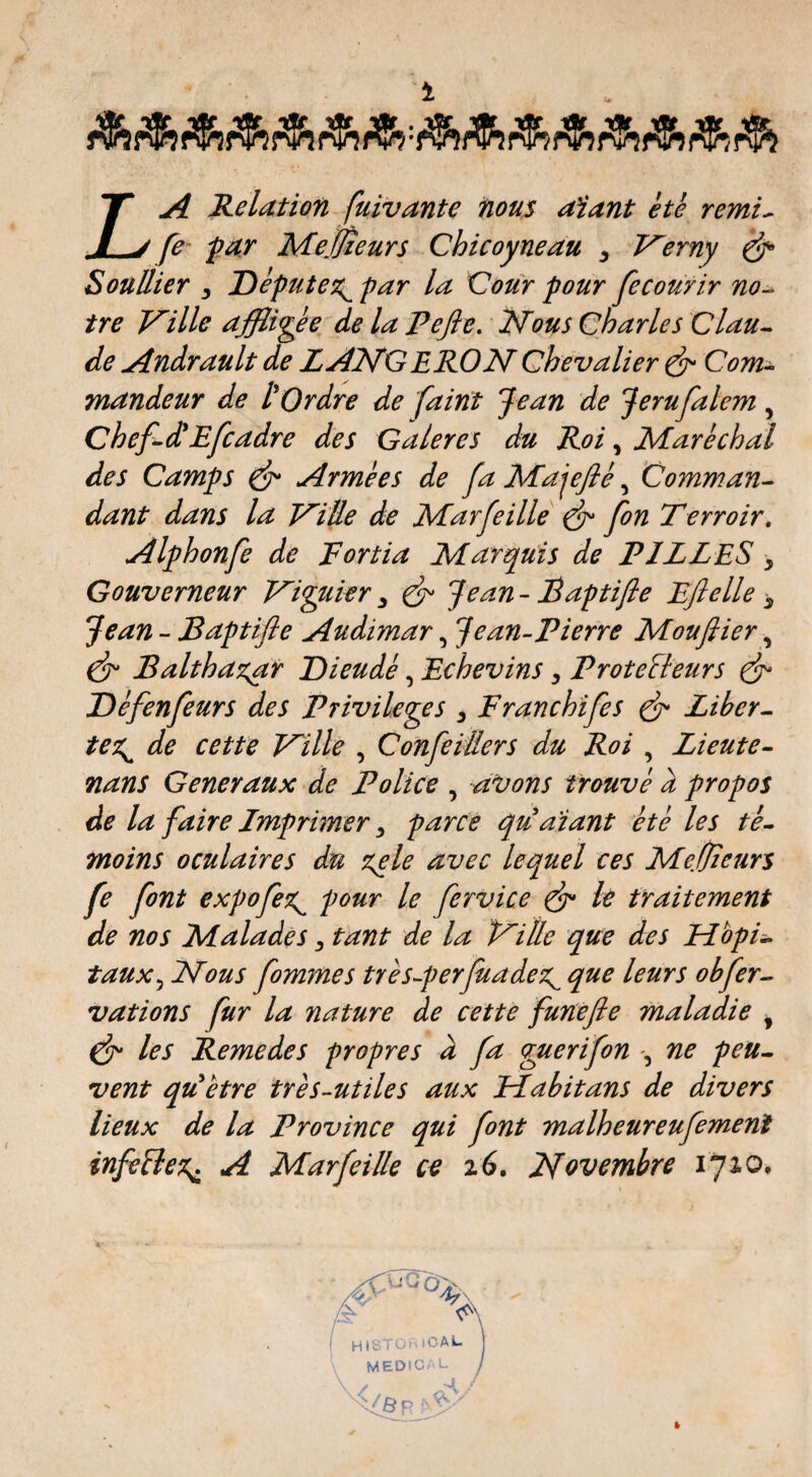 La Relation fuivante iious aïant ètè remi^ fe- far MeMeurs Chicoyneau ^ V^erny ^ SoüUier 3 Députe7:^ par la Cour pour fecourir no^ ire Vaille affligée de la Pefie. Nous Charles Clau^ de Andrault de LANGE RO N Chevalier ^ Com^ mandeur de l'Ordre de faint Jean de Jerufalem ^ ChefA'Efcadre des Galeres du Roi, Mare chai des Camps ^ Armées de fa Majejlé, Gomman^ dant dans la NiÜe de Marfeille ^ fon Terroir, Alphonfe de Fortia Marquis de FILLES, Gouverneur Niyikr 3 ^ Jean - Faptifle Eftelle 3 Jean - Baptifle Audimar, Jean-Pierre Mouflier, ^ Balthaz^r Dieudé, Echevins 3 Protecteurs ^ Défenfeurs des Privilèges 3 Franchifes ^ Liber^ tex^ de cette Nille , ConfeiBers du Roi , Lieute^ nans Generaux de Police , avons trouvé a propos de la faire Imprimer 3 parce quaiant été les té^ moins oculaires du ^le avec lequel ces Me.tfieurs fe font expofe^ pour le fervice ^ le traitement de nos Malades 3 tant de la Nitle que des HopL taux^ Nous fommes très-perjuadex^ que leurs obfer-> vations fur la nature de cette funefie maladie , ^ les Remedes propres à fa guerifon -, ne peu^ vent qic être très-utile s aux Habit ans de divers lieux de la Province qui font malheureufemenî infeClex^ A Marfeille ce i6. Novembre iJ%o,