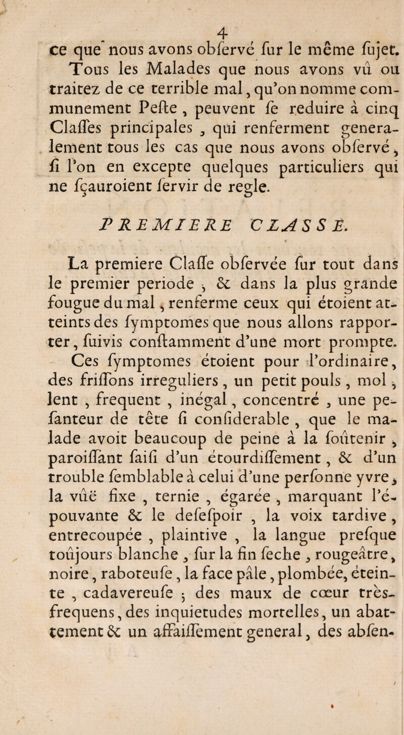 ce qiie nous avons obfervé fur le même fujec. Tous les Malades que nous avons vu ou traitez de ce terrible mal, qu’on nomme com¬ munément Pefle , peuvent le réduire à cinq ClafTes principales , qui renferment généra¬ lement tous les cas que nous avons obfervé, fï Ton en excepte quelques particuliers qui ne fçauroient fervir de réglé. P REMIERE CZAESE. % La première Claffe obfervée fur tout dans le premier période ^ éc dans la plus grande fougue du malrenferme ceux qui étoient at¬ teints des fymptomes que nous allons rappor¬ ter, fuivis conftamment d’une mort prompte. Ces fymptomes étoient pour l’ordinaire, des frilTons irréguliers , un petit pouls , mol, lent , frequent , inégal, concentré , une pe- fanteur de tête fi confiderable , que le ma¬ lade avoit beaucoup de peine à la foûtenir , paroilTant faifi d’un étourdilfement, & d’un trouble femblable à celui d’une perfonne yvre ^ la vue fixe , ternie , égarée , marquant l’é¬ pouvante & le defefpoir , la voix tardive, entrecoupée , plaintive , la langue prefque toujours blanche , fur la fin feche , rougeâtre, noire, raboteufe, la face pâle, plombée, étein¬ te , cadavereufe 3 des maux de cœur trés- frequens,des inquiétudes mortelles, un abat¬ tement & un afFaifiement general, des abfen-