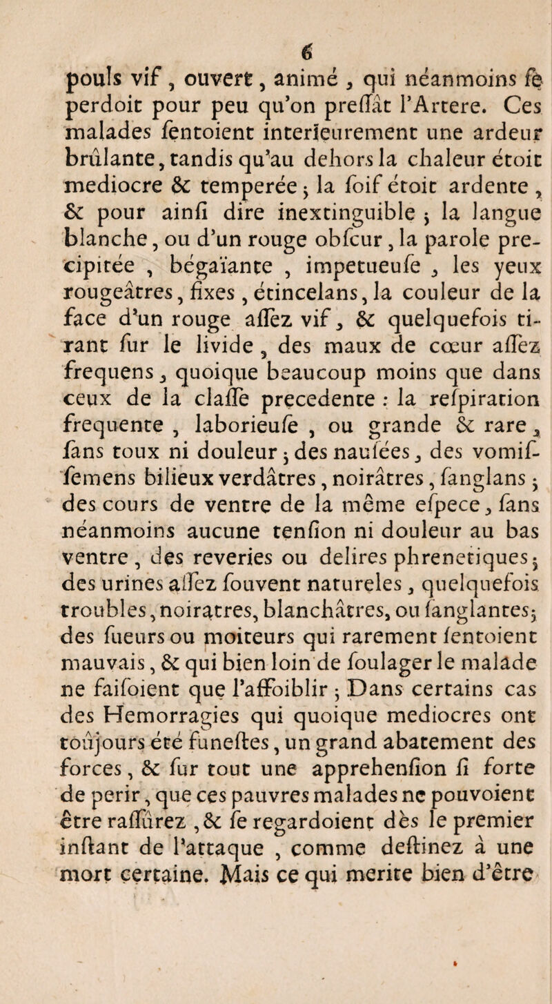 pouls vif, ouvert, animé , qui néanmoins fe perdoit pour peu qu’on preffàt TArtere. Ces malades fentoicnt intérieurement une ardeur brûlante, tandis qu’au dehors la chaleur étoit médiocre & temperée ^ la foif étoit ardente , & pour ainfi dire inextinguible j la langue blanche, ou d’un rouge obfcur, la parole pré¬ cipitée , bégaïante , impetueufe , les yeux rougeâtres, fixes , écincelans, la couleur de la face d’un rouge aflez vif, éc quelquefois ti¬ rant fur le livide , des maux de cœur aflez frequens, quoique beaucoup moins que dans ceux de la clafie precedente ; la refpiradon frequente , laborieufè , ou grande Sc rare, fans toux ni douleur ^ des nauiées, des vomif- femens bilieux verdâtres, noirâtres, fanglans • des cours de ventre de la même efpece, fans néanmoins aucune tenfion ni douleur au bas ventre, des reveries ou délires phrenetiques^ des urines aifez fouvent natureles, quelquefois troubles, noirâtres, blanchâtres, ou langlantes5 des fueiirsou moiteurs qui rarement lentoient mauvais, & qui bien loin de foulager le malade ne faifoient que l’afFoiblir ^ Dans certains cas des Hémorragies qui quoique médiocres ont toujours été funeftes, un grand abatement des forces, 6e fur tout une apprehenfîon fi forte de périr, que ces pauvres malades ne pouvoient être raflurez ,6c fe regardoient dès le premier inftant de l’attaque , comme deftinez à une mort certaine. Mais ce qui mérité bien d’être