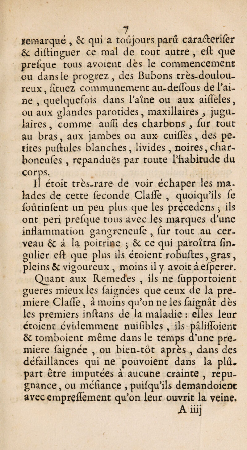 remarqué , & qui a toujours paru carac3:erij[èr èc diftinguer ce mal de tout autre , eft que prefque tous avoient dès le commencemenc ou dans le progrez, des Bubons très-doulou¬ reux , ficuez communément au-delTous de Bai- . ne , quelquefois dans l’aîne ou aux ailTeles, ou aux glandes parotides, maxillaires ^ jugu¬ laires , comme auilî des charbons ^ fur roue au bras, aux jambes ou aux- cuifles , des pe- rites puftules blanches, livides, noires,char- boneufes , répandues par toute rhabitude du corps. Il ëtoit très-rare de voir échaper les ma- lades de cette fécondé Clafle , quoiqu’ils fe foûtinfent un peu plus que les précedens ^ ils ont péri prefque tous avec les marques d’une inflammation gangreneufe , fur tout au cer¬ veau & à la poitrine ^ 6c ce qui paroîtra fin- gulier eft que plus ils étoient robuftes, gras, pleins 6c vigoureux , moins il y avoit à efperer. Quant aux Remedes , ils ne fupportoienc gueres mieux les faignëes que ceux de la pre¬ mière Clafie, à moins qu’on ne les faignât dès les premiers inftans de la maladie : elles leur étoient évidemment nuifibles , ils pâliflToienc & tomboient même dans le temps d’une pre¬ mière faignëe , ou bien-tôt après , dans des défaillances qui ne pouvoient dans la plu¬ part être imputées à aucune crainte , répu¬ gnance , ou méfiance , puifqu’ils demandoient avecempreftement qu’on leur ouvrit la veine, luj