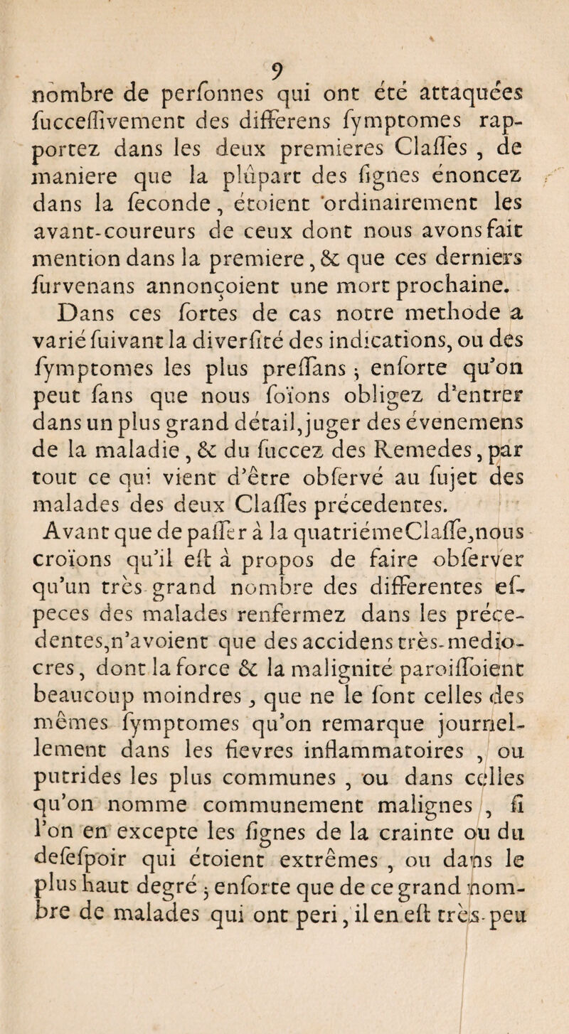 nombre de perfonnes qui ont été attaquées fucceffivement des difFerens fymptomes rap¬ portez dans les deux premières Clafles , de maniéré que la plupart des fignes énoncez dans la féconde, étoient ordinairement les avant-coureurs de ceux donc nous avons fait mention dans la première, & que ces derniers furvenans annonçoient une mort prochaine.. Dans ces fortes de cas notre méthode a varié fuivant la diverficé des indications, ou des fymptomes les plus prelTans ^ enforte quon peut fans que nous foïons obligez d*encrer dans un plus grand détail,juger des évenemens de la maladie , & du fuccez des Remedes, par tout ce qui vient d'être obfervé au fujet des malades des deux Claffes precedentes. Avant que de pafTcr à la quatriémeClaffe^nous croïons qu'il eft à propos de faire obferver qu’un très-grand nombre des differentes ef- peces des malades renfermez dans les précé¬ dentes,n'avoient que des accidens très-medio- cres, dont la force & la malignité paroifToient beaucoup moindres ^ que ne le font celles des mêmes fymptomes qu’on remarque journel¬ lement dans les fievres inflammatoires , ou putrides les plus communes , ou dans celles qu’on nomme communément malignes , fi l'on en excepte les fignes de la crainte ou du delèfpoir qui étoient extrêmes , ou dans le plus haut degré 3 enforte que de ce grand nom¬ bre de malades qui ont peri,'ilenefl: très-peu