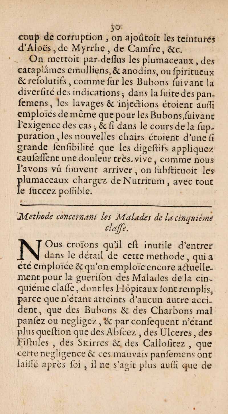 jo cou{> de corruption , on ajoûtoit les teinture^ d’AÎoës, de Myrrhe , de Cainfre, &c. ^ On mettoit par-deflus les plumaceaux, des catap’âmes emolliens^ôc anodins, ou^iritueux Screfolutifs, comme fur les Bubons fuivant la diverfité des indications 5 dans la fuite des pan- femens, les lavages &:‘injedions étoient auffi emploies de même que pour les Bubons/uivanc l’exigence des cas ; êc fi dans le cours de la fup- puration,les nouvelles chairs étoient d’une fi grande fenfibilité que les digeflifs appliquez caufallènt une douleur très-vive, comme nous l’avons vu fouvent arriver , on fubftituoit les plumaceaux chargez deNutritum, avec tout le fuccez pofiîble. 'Méthode concernant les Malades de la cinquième clafe. NOus croïons qulil eft inutile d’entrer dans le détail de cette méthode, qui a cte emploïée Sc qu’on emploie encore aduelle- nventpour la guerifon des Malades delà cin¬ quième clafTe, dont les Hôpitaux font remplis, parce que n’étant atteints d’aucun autre acci¬ dent, que des Bubons & des Charbons mal panfez ou négligez, & par confequent n’étant plus queftion que des Abfcez , des Ulcérés, des SKirres &: des Calloficez , que cerre négligence & ces mauvais panfemens ont laiflé après foi , il ne s’agit plus auffi que de