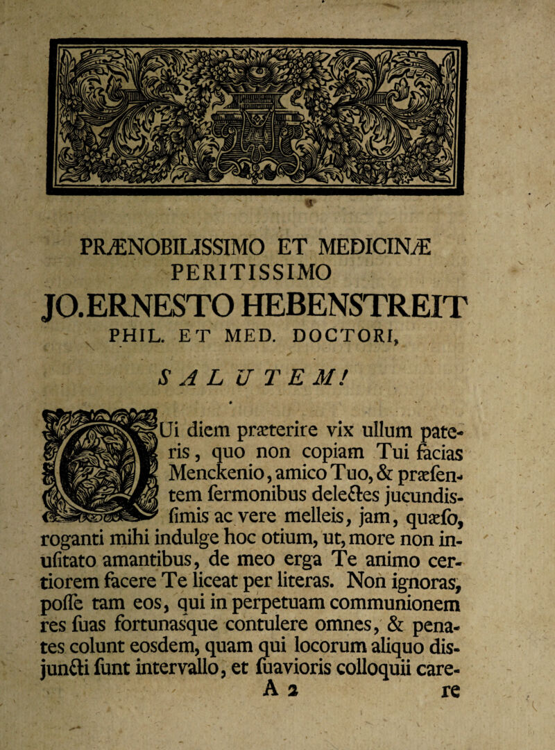 PRAENOBILISSIMO ET MEDICIN/E PERITISSIMO JO.ERNESTO HEBENSTREIT PHIL. ET MED. DOCTORI, SALUTEM! , - - i Ui diem praeterire vix ullum pate¬ ris , quo non copiam Tui facias Menckenio, amico T uo, & prafen- tem Termonibus delettes jucundis- fimis ac vere melleis, jam, quaefo, roganti mihi indulge hoc otium, ut, more non in- ufitato amantibus, de meo erga Te animo cer- - tiorem facere Te liceat per literas. Non ignoras, pofle tam eos, qui in perpetuam communionem res fuas fortunasque contulere omnes, & pena¬ tes colunt eosdem, quam qui locorum aliquo dis¬ jungi funt intervallo, et fuavioris colloquii care- A 2 re