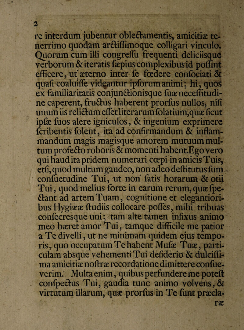 re interdum jubentur oble&amentis, amicitiae te¬ nerrimo quodam ar&iffimoque colligari vinculo. Quorum cum illi congreflii frequenti deliciisque verborum & iteratis faepius complexibus id poffint efficere, ut’ aeterno inter fe foedere confociati & quafi coaluiffe videantur ipforumanimi; hi, quos ex familiaritatis conjunftionisque ffiae neceffitudi- ne caperent, fru&us haberent prorfus nullos, nili unum iis reli&um efletliterarumfolatium,quae ficut ipfae fuos alere igniculos, & ingenium exprimere fcribentis folent, ita ad confirmandum & inflam¬ mandum magis magisque amorem mutuum mul¬ tum profe&o roboris & momenti habent.Ego vero qui haud ita pridem numerari coepi in amicis Tuis, etfi, quod multum gaudeo, non adeo deftitutus fum confuetudine Tui, ut non' fatis horarum & otii Tui, quod melius forte in earum rerum, quae fpe- ftant ad artem Tuam, cognitione et elegantiori- bus Hygiaeae ftudiis collocare pofles, mihi tribuas confecresque uni; tam alte tamen infixus animo meo haeret amor Tui, tamque difficile me patior a Te divelli, ut ne minimam quidem ejus tempo¬ ris , quo occupatum Te habent Mufae Tuae, parti¬ culam absque vehementi Tui defiderio & dulciffi- ma amicitiae noftrae recordatione dimittere confue- verim: Multa enim, quibus perfundere me poteft confpectus Tui, gaudia tunc animo volvens, & virtutum illarum, quae prorfus in Te funt praecla¬ rae