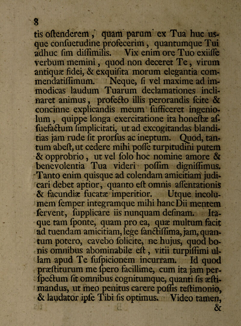 tis oftenderemquam parum ex Tua huc us¬ que confuetudine profecerim, quantumque Tui adhuc fim diilimilis. Vix enim ore Tuo exiifle verbum memini, quod non deceret Te, virum antiquas fidei, & exquifita morum elegantia com- mendatiffimum. Neque, fi vel maxime ad im¬ modicas laudum Tuarum declamationes incli¬ naret animus, profe&o illis perorandis fcite & concinne explicandis meum fufficeret ingenio¬ lum , quippe longa exercitatione ita honeftae af- fuefa&um fimplicitati, ut ad excogitandas blandi¬ tias jam rude fit prorfus ac ineptum. Quod, tan¬ tum abeft, ut cedere mihi pofle turpitudini putem & opprobrio, ut vel folo hoc nomine amore & benevolentia Tua videri poffim digniflimus. Tanto enim quisque ad colendam amicitiam judi¬ cari debet aptior, quanto eft omnis aflentationis & facundias fucatae imperitior. Utque incolu¬ mem femper integramque mihi hanc Dii mentem fervent, fupplicare iis nunquam definam. Ita¬ que tam fponte, quam pro ea, quae multum facit ad tuendam amicitiam, lege (anfriffima, jam, quan¬ tum potero, cavebo folicite, ne hujus, quod bo¬ nis omnibus abominabile eft, vitii turpiflimi ul¬ lam apud Te fufpicionem incurram. Id quod praeftiturum me fpero facillime, cum ita jam per- Ipeftum fit omnibus cognitumque, quanti fis aefti- mandus, ut meo penitus carere poflis teftimonio, & laudator ipfe Tibi fis optimus. Video tamen,