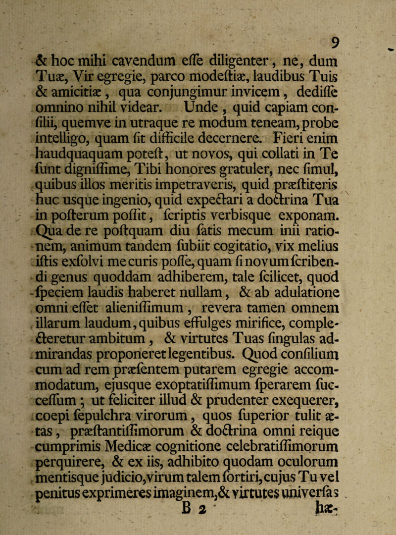 & hoc mihi cavendum effie diligenter , ne, dum Tuae, Vir egregie, parco modeftia, laudibus Tuis & amicitiae, qua conjungimur invicem, dedifle omnino nihil videar. Unde , quid capiam con- filii, quemve in utraque re modum teneam, probe intelligo, quam fit difficile decernere. Fieri enim haudquaquam poteft, ut novos, qui collati in Te funt digniffime, Tibi honores gratuler, nec fimul, quibus illos meritis impetraveris, quid praftiteris nuc usque ingenio, quid expe&ari a do&rina Tua in pofterum poffit, fcriptis verbisque exponam. Qua de re poftquam diu fatis mecum inii ratio¬ nem, animum tandem fubiit cogitatio, vix melius iftis exfolvi me curis poffe, quam fi novum fcribcn- di genus quoddam adhiberem, tale fcilicet, quod fpeciem laudis haberet nullam, & ab adulatione omni effiet alieniffimum , revera tamen omnem illarum laudum, quibus effulges mirifice, comple¬ cteretur ambitum, & virtutes Tuas fingulas ad¬ mirandas proponeret legentibus. Quod confilium cum ad rem prafentem putarem egregie accom¬ modatum, ejusque exoptatiffimum fperarem fuc- eeffum; ut feliciter illud & prudenter exequerer, coepi fepulchra virorum, quos fuperior tulit ae¬ tas , praftantilfimorum & do&rina omni reique cumprimis Medica cognitione celebratiffimorum perquirere, & ex iis, adhibito quodam oculorum mentisque judicio,virum talem fortiri, cujus Tu vel penitus exprimeres imaginem,& virtutes univerfas B 2 h*-