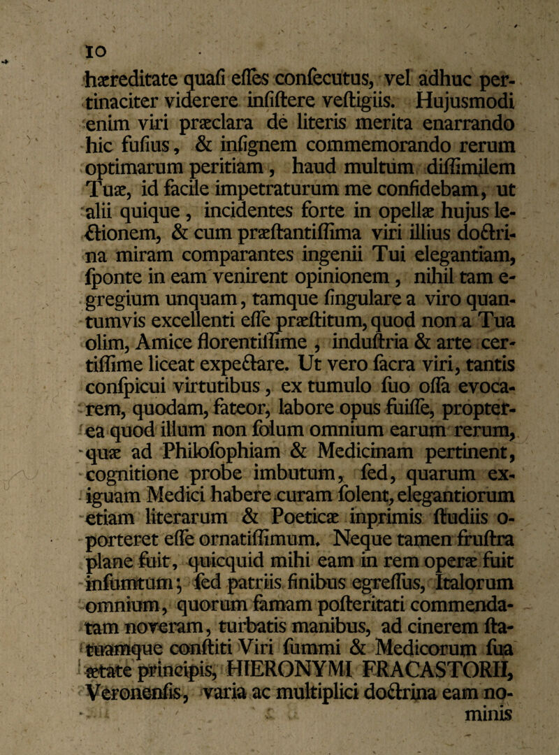 IO f • , / • * ¥ * • haereditate quafi effes confecutus, vel adhuc per¬ tinaciter viderere infiftere veftigiis. Hujusmodi enim viri praeclara de literis merita enarrando hic fufius, & infignem commemorando rerum optimarum peritiam, haud multum diffimilem Tuae, id facile impetraturum me confidebam, ut alii quique , incidentes forte in opellae hujus le-. flionem, & cum praeftantiffima viri illius do&ri- na miram comparantes ingenii Tui elegantiam, fponte in eam venirent opinionem, nihil tam e- gregium unquam, tamque lingulare a viro quan¬ tumvis excellenti efle praeftitum, quod non a Tua olim, Amice florentiffime , induftria & arte eer- tiflime liceat expe&are. Ut vero lacra viri, tantis confpicui virtutibus, ex tumulo fuo offa evoca¬ rem, quodam, fateor, labore opus fuifle, propter- ea quod illum non folum omnium earum rerum, -quae ad Philofophiam & Medicinam pertinent, >V cognitione probe imbutum, fed, quarum ex- , iguam Medici habere curam folent, elegantiorum etiam literarum & Poeticae inprimis ftudiis o- porteret efle ornatiffimum. Neque tamen fruftra plane fuit, quicquid mihi eam in rem operae fuit infumtum j fed patriis finibus egreflus, Italorum omnium , quorum famam pofteritati commenda¬ tam noveram, turbatis manibus, ad cinerem fta- tuamque conftiti Viri fummi & Medicorum fua ^tate principis, HIERONYMI FRACASTORII, Verone-nfis, varia ac multiplici do&rina eam no- v u ' minis