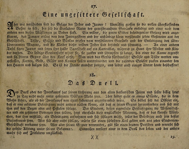 •*7« ■ € itt e u it g f f 111 e t e © e f e! I f cfj a f t. $)fber perfdneben gnb Me ©efage ber unb Jauner ! Unmdgtg aieffen ge Me Sofien ubergiefjenbm v4- 53ed)ev üt ftd), _ 6(5 (leb Me tiberfabeue 97afut beß gemigbraud)fen ©etrüüf'ß entfeMgt unb einer nad) 5ent anbern t>oit biefeu 9)3 tigf inge» ju 23oben gitff. ©tu wifber, Me guten ©iffen befetbtgenber ©efattg wirb ange# gimmf, baß gimmer ertönt non bem geffergeghret) unb ber unbdnbige idrtn nerfd)eud)t (eben ©egtteten auß bec ©efelffdiaft. 3Lifd)e, ©fuSge unb Saufen triefen »cm nerfebutfefen ©etrdnfe unb ber ©ntfebigmtg beß tib'er# fd)wemmten Süftagenß, unb Me Sfeiber btefer nufben ged)er gnb befubeft unb fcbmuMg. — in einer anbent £afef Ilgen ^nuuer unb fegen ihre halbe 53aarfd)aft auf ein itarfenbfar, wnhreub $it Spam ihre 9£ciber unb j\tn# ber Farben. £)ie feibige ©eminnfttd)f er^igt ge, fte janfen unb [dampfen fo fange, biß einer bie dvanne ergreift unb fte feinem ©egner über ben j?opf giegt. 97an wirb baß ©etofe ftlrchterficl)! ©tulge unb 3nfd)e werben um# gejloffen, harten, ©efb, ©fdfer unb Samten faden untereinanber unb bie rafenben ©piefer paefen einanber bet) ben paaren unb bafgert fi<fy> ©otg bie JJmtbe mancher jungen, unb feiber and) einiger älterer lenfe beghaffen! 18. P a $ © u e ( l. G^aß' £)ueff ober ber gwepfantpf gaf feinen Urfprung auß ben affen barbarifcfjen geifen unb foffte billig fyut ln £ag nicht tneftr unter gefetteten Koffern äftobe fetnt. 7tber feiber giebt eß einige ©taube, bte in bem tÖJaljn flehen, afß ob ber gwegfampf non igrer iebenßart unzertrennlich wäre. ©o bifbet ftd) ber Offtcier ein, tag er eine erlittene Scfeibigmtg md)f anberß rachen fonne, afß bag er feinen ©egner heraußforbere unb ftd) mit tf)tn auf ben Regelt ober auf Rigolen fdgage. 3)er ©fubenf, beffen eigentliche 93efd)dftigung bie 953igenfd)af# feu unb ein gefttfefeß £3('fragen fepu fodfen, fegt ebeafaffß tiefe tmgfucffidee Meinung, bag er baß ffeinge Söorf# <l>en, baß ihm migfdfft, afß 33efeibiguug auf nennen unb ftd) fdgagen muffe, foffte ber Sefeibigcr attd) fein beger Sufenfreunb fepn. 9£er ftd) aber nicht fdguge, würbe für einen fd)fed)ten .kerf gelten unb auß jebet ©fubenten# ©efettfd)aft nerbannt feptt. ££er aber feinen ©egner oemntnbet, gilt für einen braten <purfd)en unb erwirbt ftd) bie grogte Tfdttung. unter feinen 93efannten. ^tßweifen mfiert einer in bem SHietf baß leben unb bec anbere macht ftd) auf geitfebenö ungfuefnd). . i XX - is-