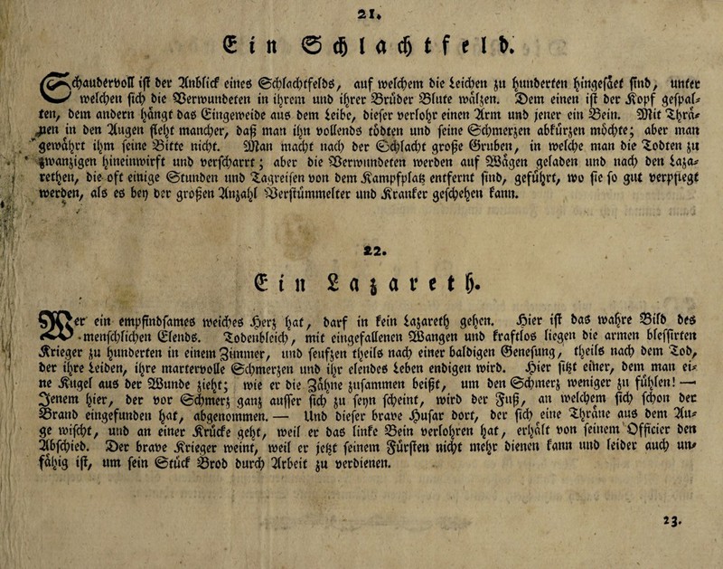 ■; *v i«<j I -Vvi $ 21. £ttt © dj l a djt f * l &• @<J><jub^rt)oIT tff bei’ litibiid eineß ©c^fod^tfefbö, auf welkem bie leichen jtt h«»betfen hingefaet (mb, unter welchen ftd) bie Söerwunbefen in tigern unb ihrer trüber Sfttte waf^eit. Sem einen iß ber .ßopf gefpaf* fen, bem anbern hängt baß ©ingewetbe auß bem leibe, biefer uerfohr einen irnt nnb /euer ein Sein. 9)fit 3.hrm jm\ trt ben klugen fielet mancher, baß man if^n uolfenbß tobten unb feine ©d)mer$en abfurjen mochte; aber matt * gewährt il^m feine Sitte nicht. Sfjtan macht nach ber ©dßacht große ©rubeu, in wefche man bie lobten ju ' $wan$igen hineinmirft unb uerfd;>arrt; aber bie 'äSerwunbefen werben auf SSägen gefaben unb nach ben la$a* retten, bie oft einige ©tunben unb Stgretfen non bem ivampfpfats entfernt ftnb, geführt, wo ße fo gut uerpßegf werben, afß eß bet) ber großen Tfnjahf SÖerßummefter unb Staufer gefd)ehett famt. Ä2. <5 t n 2 a j a r e t &. ein empßnbfameß wetcheß Jper$ hat, barf in fein lajaretfj gehen. Jaier iß baß wahre Sifb beß ^menfchfichen ©fenbß. ‘Sobcubfcid), mit eingefallenen langen unb fraftfoß liegen bie armen bfefßrten Krieger $u hunberten in einem guttmer, unb feufjen tf>eifß nad) einer bafbigen ©enefung^ theifß nach bem £ob, ber il^re leiben, ihre marferuolle ©chmerjen unb ü>r efettbeß leben enbigen wirb. $ier ßfjt einer, bem man ei* ne &tgef auß ber 2ßunbe ßeljt; wie er bie 3^hne jnfammen beißt, um ben ©chmerj weniger $u fut>fen! —« Settern hier, ber uor ©d)mer$ gan$ außer ßch ju fepn fcheint, wirb ber 3uß, ah welchem ßch fchon bec 23ranb eingefunbeu fyat, abgenommen. — Unb biefer braue Jjpufar bort, ber ßch eine Sjrane <t»ß &em ge wifchf, unb an einer .ftrucfe geht, weif er baß finfe Sein uerfohren h^t, erlvaft uon feinem Ofßcier bett Sbßhieb. Ser braue Krieger weint, weif er je^t feinem Sürßen nicht mehr bienen fattn unb feibet auch um fähig ifo ***» fein ©tucf Srob burd) Arbeit $u uerbtenett. 23.