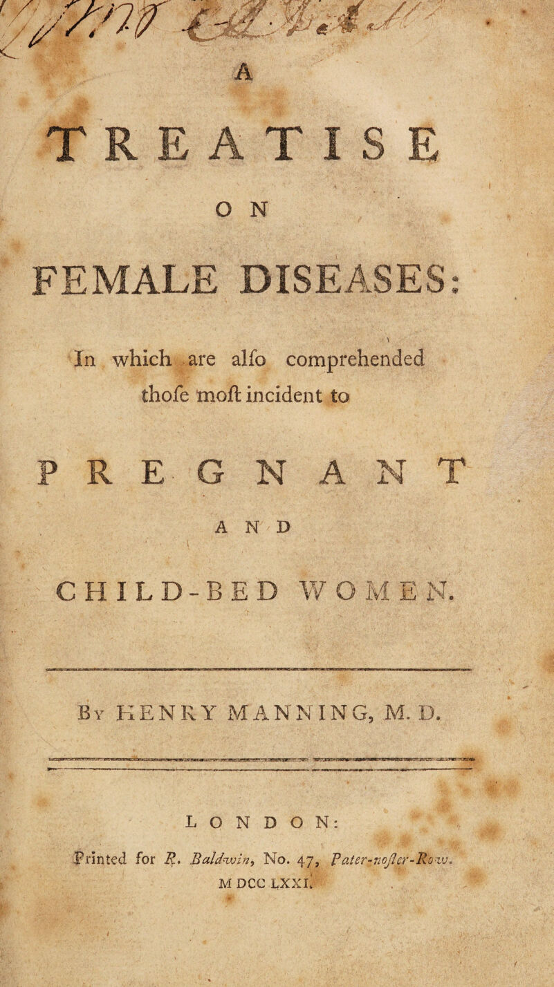 A TREATISE O N FEMALE DISEASES: \ In which are alfo comprehended thofe moft incident to PREGNANT AND CHILD-BED W O M E N. By HENRY MANNING, M. D. LONDON: Printed for R. Baldwin, No. 47, Rater-nojlcr-Roiv. MDCCLXXl!