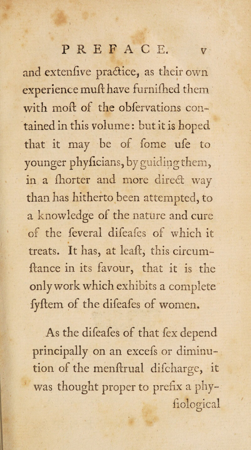 and extenfive practice, as their own experience muft have furnifhed them with moft of the obfervations con¬ tained in this volume: but it is hoped that it may be of home ufe to younger phyficians, by guiding them, in a fhorter and more diredt way than has hitherto been attempted, to a knowledge of the nature and cure ox the feveral difeafes of which it treats. It has, at leaft, this circum- ftance in its favour, that it is the only work which exhibits a complete fyilem of the difeafes of women. As the difeafes of that fex depend principally on an excefs or diminu¬ tion of the menftrual difcharge, it was thought proper to prefix a phy- fiolosdcal