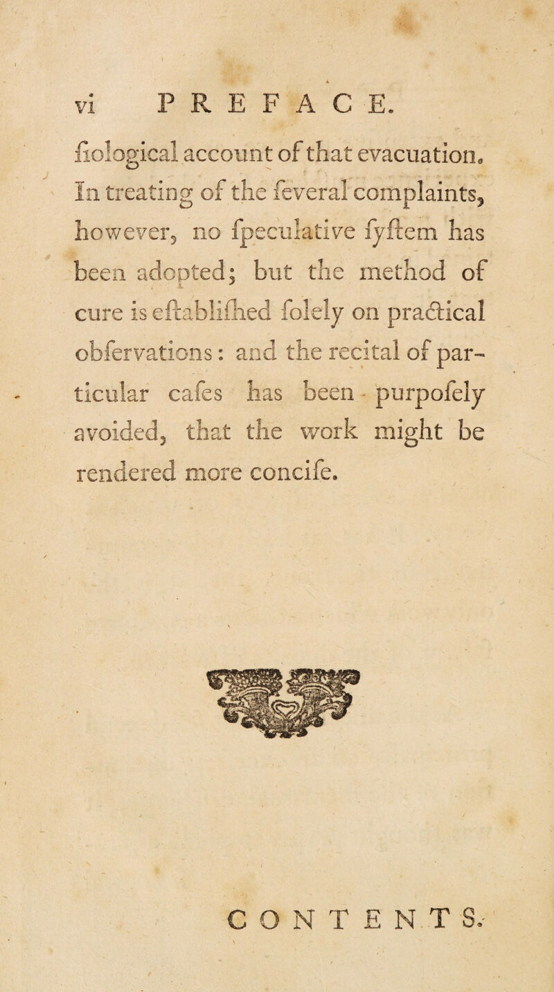 i fiological account of that evacuation. In treating of the feveral complaints, hov/ever, no fpeculative fyftem has been adopted; but the method of A cure is eftablifhed folely on practical obfervations: and the recital of par¬ ticular cafes has been purpofely avoided, that the work might be rendered more concife. CONTENTS.