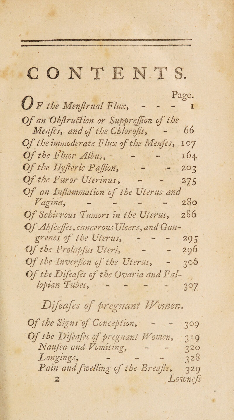 0 Page. F the Menftrual Flux, , - - - i Of an ObftrudHon or Suppreftion of the Menfes, and of the Chlorojis, - 66 Of the immoderate Flux of the Menfes, 107 Of the Fluor Albus, - - 164 Oj the Hyft eric Paftjion, - * 203 OJ the Furor XJter in us, ~ - 275 Of an Inflammation of the Uterus and Vagina, - - > - - 280 Of Schirrous Humors in the Uterus, 286 OJ Abjcejfes, cancerous Ulcers, and Gan¬ grenes of the Uterus, - 295 Oj the Prolapfus Uteri, - - 296 Of the Inverfton of the Uterus, - 306 Of the Difeafes of the Ovaria and Fal¬ lopian Pubes, •- - - - 307 j Difeafes of pregnant W'omen. Of the Signs of Conception, - - 309 ) Of the Difeafes of pregnant Women, 319 Naufea and Vomiting, - - 320 Longings, - - - 328 Pain andfwelling ft the Breajls, 329 z Lownejs