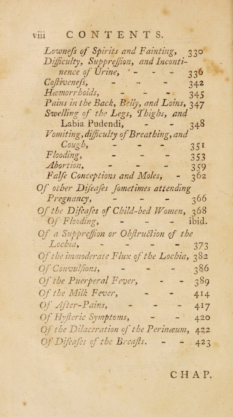 / via CONTENTS. Lownefs of Spirits and Fainting, 330 Difficulty, Suppression, and Inconti¬ nence of Urine, ' - - - 336 Cofivenefs, - - - 342 Haemorrhoids, - - - 343 Pains hi the Back, Belly, and Loins, 347 Swelling of the Legs, fhighs, and Labia Pudendi, - - 348 Vomiting, difficulty of Breathing, and Cough, - - - 351 Flooding, - - - 353 Abortion, - - - 3^9 Falfe Conceptions and Moles, - 362 Of other Difeafes fometimes attending Pregnancy, - ~ - 366 Of the Difeafes of Child-bed Women, 3 68 Of Flooding, - ibid. of a Suppreffion or Obf ruction of the Lochia, - - - “ 373 Of the immoderate Flux of the Lochia, 382 Of Convulfions, - - - 386 Of the Puerperal Fever, - - 389 Of the Milk Fever, - * 414 Of After-Pams, - - - 417 Of Hyft eric Symptoms, - - 420 Of the Dilaceration of the Perinceum, 42 2 Of Difeafes of the Breafts. - - 423 CHAP.