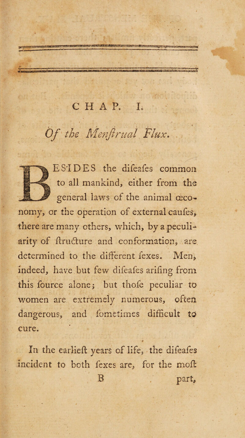 #■ «■ CHAP. I. / f • < ' ** l • f i ' Of' the Menftrual Flux. ESIDES the difeafes common to all mankind, either from the general laws of the animal ceco- nomy, or the operation of external caufes* there are many others, which, by a peculi¬ arity of ftrudture and conformation, are determined to the different fexes. Men> indeed, have but few difeafes arifing from . r . ■ , . v . this fource alone; but thofe peculiar to women are extremely numerous, often dangerous, and fometimes difficult to cure* • ' - . .. i / In the earlieft years of life, the difeafes incident to both fexes are, for the moil: B f part,.