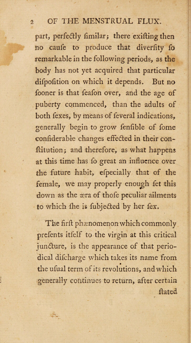\ part, perfedtly flmilar; there exiftingthen no caufe to produce that diverfity fo remarkable in the following periods, as the body has not yet acquired that particular difpofition on which it depends. But no fooner is that feafon over, and the age of , puberty commenced, than the adults of both fexes, by means of feveral indications, generally begin to grow fenfible of fome eonfiderable changes effected in their con- ftitution; and therefore, as what happens at this time has fo great an influence over the future habit, efpecially that of the female, we may properly enough fet this down as the sera of thofe peculiar ailments to which flie is fubjedted by her fex. i The firft phenomenon which commonly prefents itfelf to the virgin at this critical juncture, is the appearance of that perio- i 1 dical difeharge which takes its name from the ufual term of its revolutions, and which generally continues to return, after certain itated