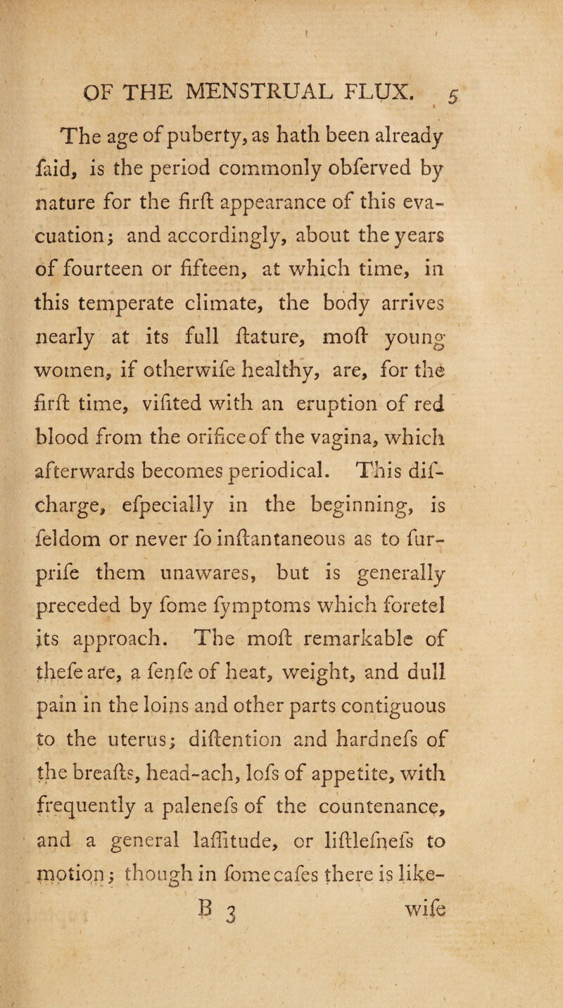 I ( OF THE MENSTRUAL FLUX. 5 ’ The age of puberty, as hath been already faid, is the period commonly obferved by nature for the firft appearance of this eva¬ cuation; and accordingly, about the years of fourteen or fifteen, at which time, in this temperate climate, the body arrives nearly at its full ftature, moft young- women, if otherwife healthy, are, for the firft time, vifited with an eruption of red blood from the orifice of the vagina, which afterwards becomes periodical. This dis¬ charge^ efpecially in the beginning, is feldom or never fo inftantaneous as to fur- prife them unawares, but is generally preceded by fame fymptoms which foretel its approach. The moft remarkable of thefeafe, a fenfe of heat, weight, and dull pain in the loins ana other parts contiguous to the uterus; diftention and hardnefs of the breafts, head-ach, lofs of appetite, with frequently a palenefs of the countenance, and a general latitude, or liftlefiiefs to motion; though in fome cafes there is like— B 3 wife