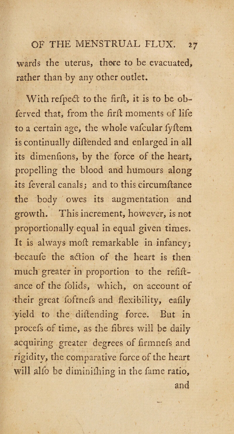 wards the uterus, there to be evacuated, rather than by any other outlet. With refpeft to the firft, it is to be ob~ ferved that, from the firft moments of life to a certain age, the whole vafcular fyftem is continually diftended and enlarged in all its dimenfions, by the force of the heart, propelling the blood and humours along its feveral canals; and to this circumftance the body owes its augmentation and 1 growth. This increment, however, is not proportionally equal in equal given times. It is always moft remarkable in infancy; becaufe the adtion of the heart is then much greater in proportion to the refift- ance of the folids, which, on account of their great foftnefs and flexibility, eafily yield to the diftending force. But in procefs of time, as the fibres will be daily acquiring greater degrees of firmnefs and rigidity, the comparative force of the heart will alfo be diminiihing in the fame ratio, and