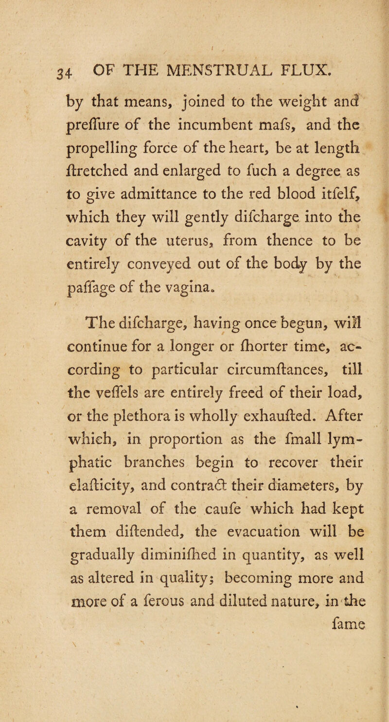 34 OF THE MENSTRUAL FLUX. by that means, joined to the weight and preffure of the incumbent mafs, and the propelling force of the heart, be at length ftretched and enlarged to fuch a degree as to give admittance to the red blood itfelf, which they will gently difcharge into the cavity of the uterus, from thence to be entirely conveyed out of the body by the padage of the vagina. * The difcharge, having once begun, will continue for a longer or fhorter time, ac¬ cording to particular circumftances, till the veffels are entirely freed of their load, or the plethora is wholly exhaufted. After which, in proportion as the fmall lym¬ phatic branches begin to recover their elafticity, and contrad their diameters, by a removal of the caufe which had kept them diftended, the evacuation will be gradually diminiflied in quantity, as well as altered in quality; becoming more and more of a ferous and diluted nature, in the fame