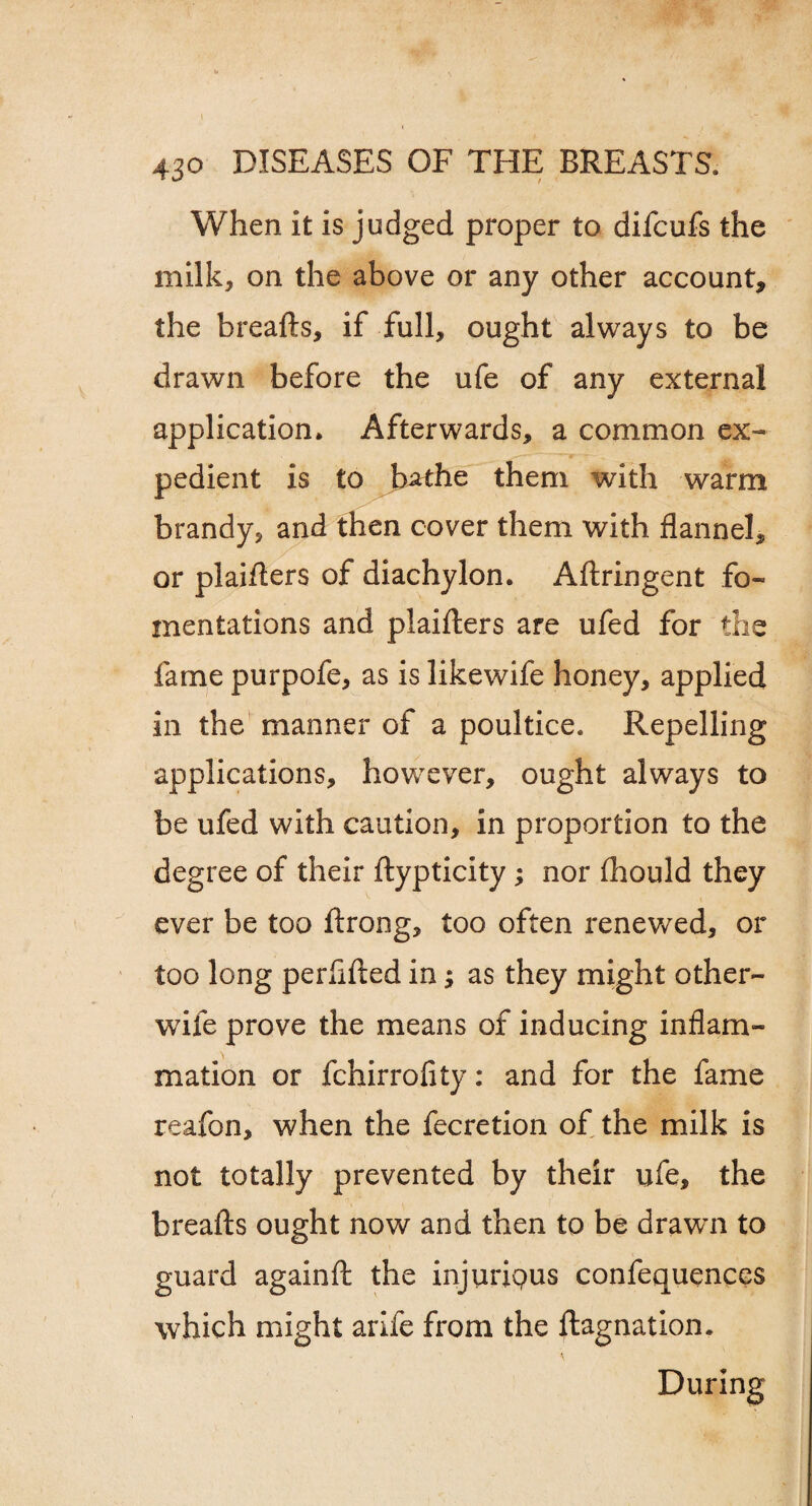 When it is judged proper to difcufs the milk, on the above or any other account, the breafts, if full, ought always to be drawn before the ufe of any external application. Afterwards, a common ex¬ pedient is to bathe them with warm brandy, and then cover them with flannel, or plaiflers of diachylon. Aftringent fo¬ mentations and plaiflers are ufed for the fame purpofe, as is likewife honey, applied in the manner of a poultice. Repelling applications, however, ought always to be ufed with caution, in proportion to the degree of their ftypticity ; nor (hould they ever be too ftrong, too often renewed, or too long perfifted in; as they might other- wife prove the means of inducing inflam¬ mation or fchirrofity: and for the fame reafon, when the fecretion of the milk is not totally prevented by their ufe, the breafts ought now and then to be drawn to guard againft the injuripus confequences which might arife from the ftagnation. During