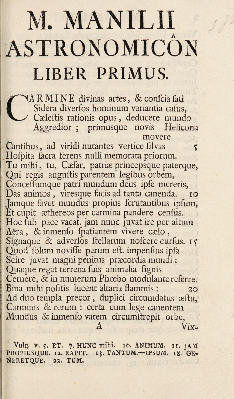 ASTRONOMICON LIBER PRIMUS. CARMINE divinas artes, & confcia fati Sidera diverfos hominum variantia cafus, Cseieftis rationis opus, deducere mundo Aggredior ; primusque novis Helicona movere I Cantibus , ad viridi nutantes vertice lilvas ^ .Hofpita facra ferens nulli memorata priorum. Tu mihi, tu, Caefar, patriae princepsque paterque, Qui regis auguftis parentem legibus orbem, i Concehumque patri mundum deus ipfe mereris, ’ Das animos, viresque facis ad tanta canenda. lo j Jamque favet mundus propius fcrutantibus ipfiini, i JEt cupit aethereos per carmina pandere cenius. j Hoc lub pace vacat, jam nunc juvat ire per altum I Aera , & inmenfo fpatiantem vivere caelo , ! Signaque & adverfos ftellarum nofcere curfus. I Quod folum novilTe parum eft, impenfius ipfa i Scire juvat magni penitus praecordia mundi: 1 Quaque regat terrena fuis animalia fignis Cernere, & in numerum Phoebo modulante referre. \ Bina mihi politis lucent altaria flammis: 20 Ad duo templa precor, duplici circumdatus aeftu,’ Carminis & rerum : certa cum lege canentem Mundus & inmenfo vatem drcumftrepit orbe, A Vix- Viilg. V. ET. % hunc mihi. 16. ANIMUM, ii. JAM PROPIUSQUE. 12. RAPIT. 13. TANTUM.—IPSUM, ig. GE- NfcRETaUP. 32. TUM.