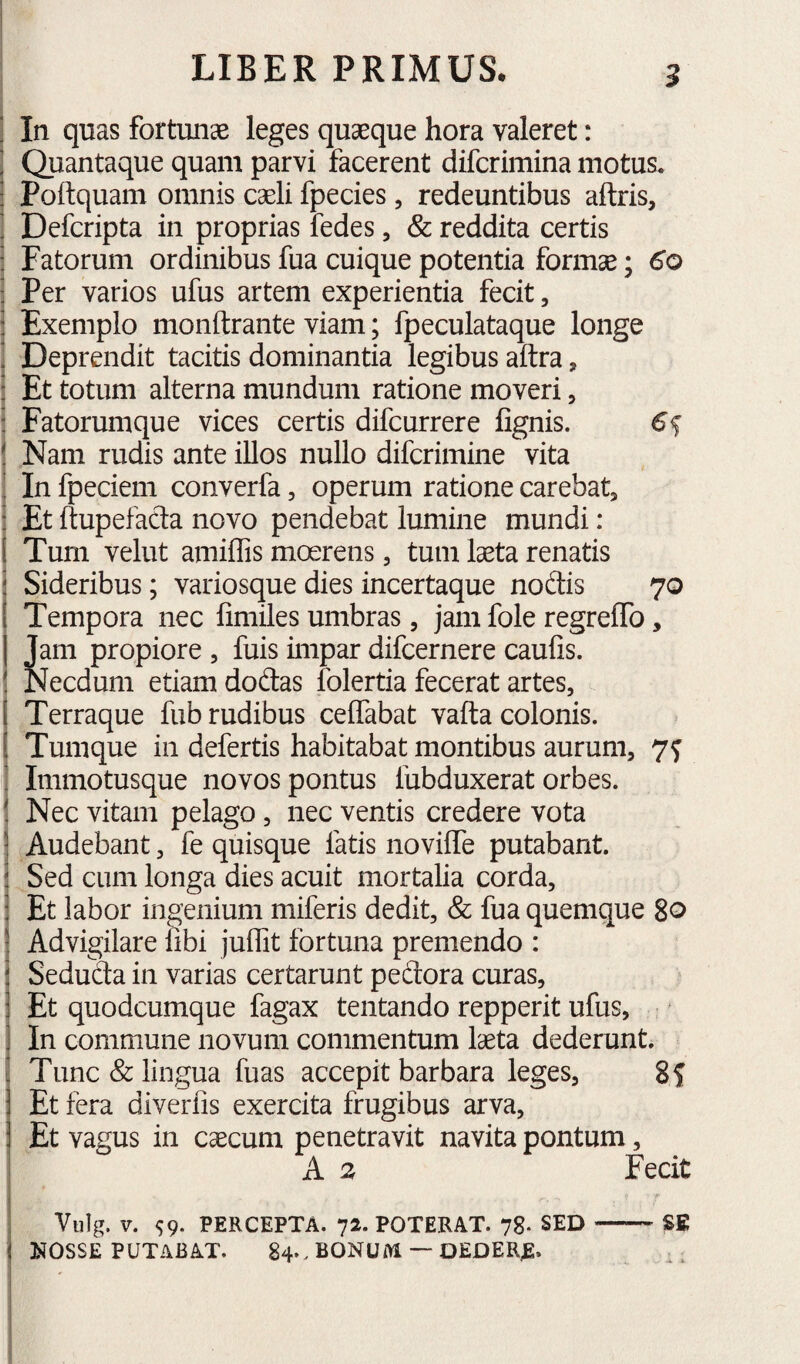 . In quas fortunae leges quaeque hora valeret: ] Quantaque quam parvi facerent difcrimina motus. : Poftquam omnis caeli fpecies, redeuntibus aftris, ! Defcripta in proprias fedes, & reddita certis ; Fatorum ordinibus fua cuique potentia formae; ! Per varios ufus artem experientia fecit, : Exemplo monftrante viam; fpeculataque longe ! Deprendit tacitis dominantia legibus aftra, : Et totum alterna mundum ratione moveri, : Fatorumque vices certis difcurrere fignis. 6s ! Nam rudis ante illos nullo difcrimine vita ! In fpeciem converfa, operum ratione carebat^ : Et ftupefada novo pendebat lumine mundi: 1 Tum velut amiffis moerens, tum laeta renatis i Sideribus; variosque dies incertaque nodis 70 1 Tempora nec fimiles umbras, jam fole regreffo, I Jam propiore , fuis impar difcernere caufis. ! Necdum etiam dodas folertia fecerat artes, [ Terraque fub rudibus ceiTabat vafta colonis. [ Tumque in defertis habitabat montibus aurum, 7^ Immotusque novos pontus fubduxerat orbes. Nec vitam pelago, nec ventis credere vota Audebant, fe quisque fatis noviffe putabant. Sed cum longa dies acuit mortalia corda. Et labor ingenium miferis dedit, & fua quemque 80 ! Advigilare libi julTit fortuna premendo : I Seduda in varias certarunt pedora curas, 1 Et quodcumque fagax tentando repperit ufus, i In commune novum commentum laeta dederunt. ! Tunc & lingua fuas accepit barbara leges, 8? j Et fera diverlis exercita frugibus arva, j Et vagus in caecum penetravit navita pontum, I A 2 Fecit I Vulg. V. ^9. PERCEPTA. 72. POTERAT. 78- SED-SE ( NOSSE PUTABAT. 84.. BONUM — OEDER^.