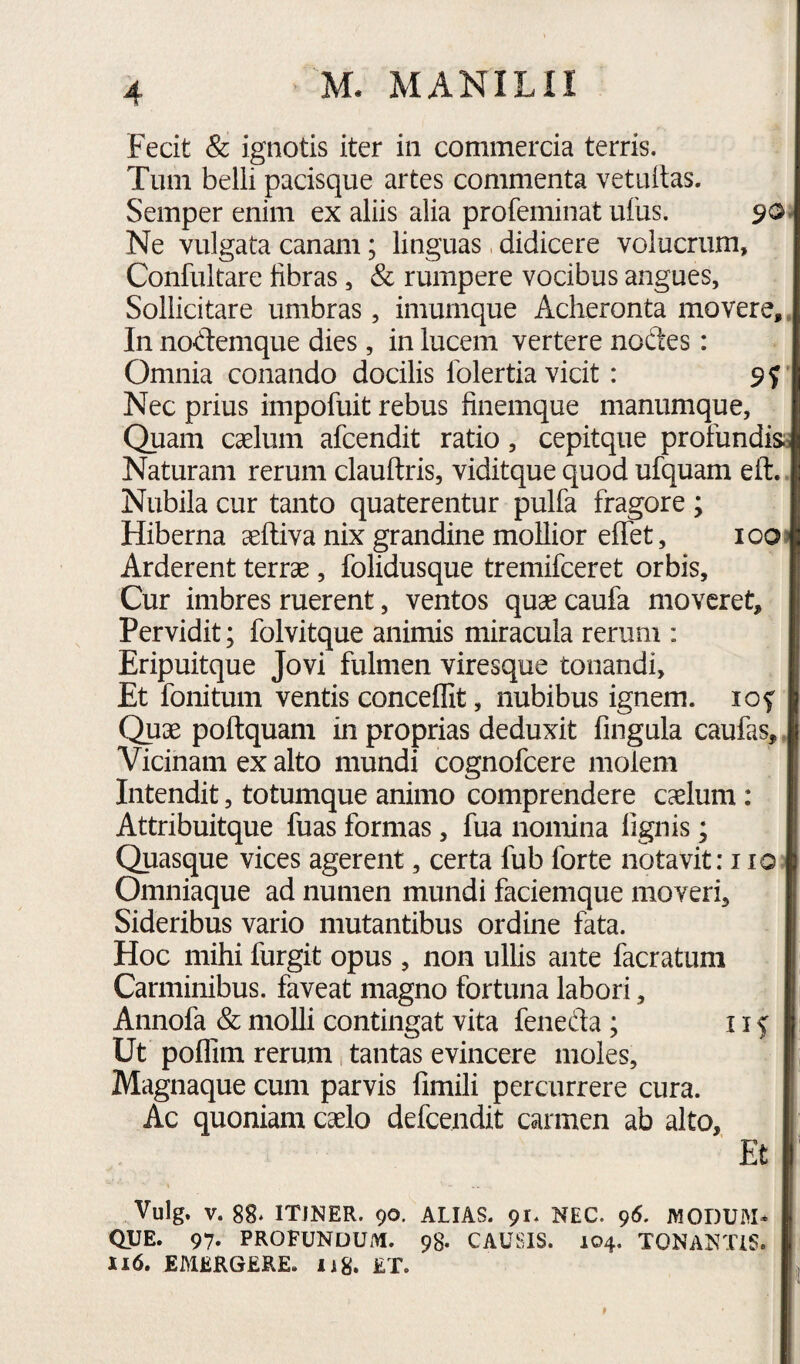 Fecit & ignotis iter in commercia terris. Tum belli pacisque artes commenta vetuilas. Semper enim ex aliis alia profeminat uius. 90» Ne vulgata canam; linguas didicere volucriim, Confultare fibras, & rumpere vocibus angues, Sollicitare umbras, imumque Acheronta movere. In nodemque dies, in lucem vertere nodes: Omnia conando docilis Iblertia vicit: 9? Nec prius impofuit rebus finemque manumque. Quam caelum afcendit ratio, cepitque profundis^ Naturam rerum clauftris, viditque quod ufquam eft. Nubila cur tanto quaterentur pulfa fragore ; Hiberna seftiva nix grandine mollior effet, iooj Arderent terrae, folidusque tremifceret orbis. Cur imbres ruerent, ventos quae caufa moveret. Pervidit; folvitque animis miracula rerum ; Eripuitque Jovi fulmen viresque tonandi. Et follitum ventis concedit, nubibus ignem. lof Quae poftquam in proprias deduxit fingula caufas. Vicinam ex alto mundi cognofeere molem Intendit, totumque animo comprendere cslum: Attribuitque fuas formas, fua nomina fignis; Quasque vices agerent, certa fub forte notavit: 110 Omniaque ad numen mundi faciemque moveri. Sideribus vario mutantibus ordine fata. Hoc mihi furgit opus, non ullis ante facratuni Carminibus, faveat magno fortuna labori, Annofa & molli contingat vita feneda ; 11 f Ut podim rerum, tantas evincere moles, Magnaque cum parvis fimili percurrere cura. Ac quoniam caelo defeendit carmen ab alto. Et Vulg. V. 88* ITJNER. 90. ALIAS. 91. NEC. 96. MODUM* QUE. 97. PROFUNDUM. 98. CAUSIS. 104. TONANTIS. 116. EMERGERE. Ii8. ET.