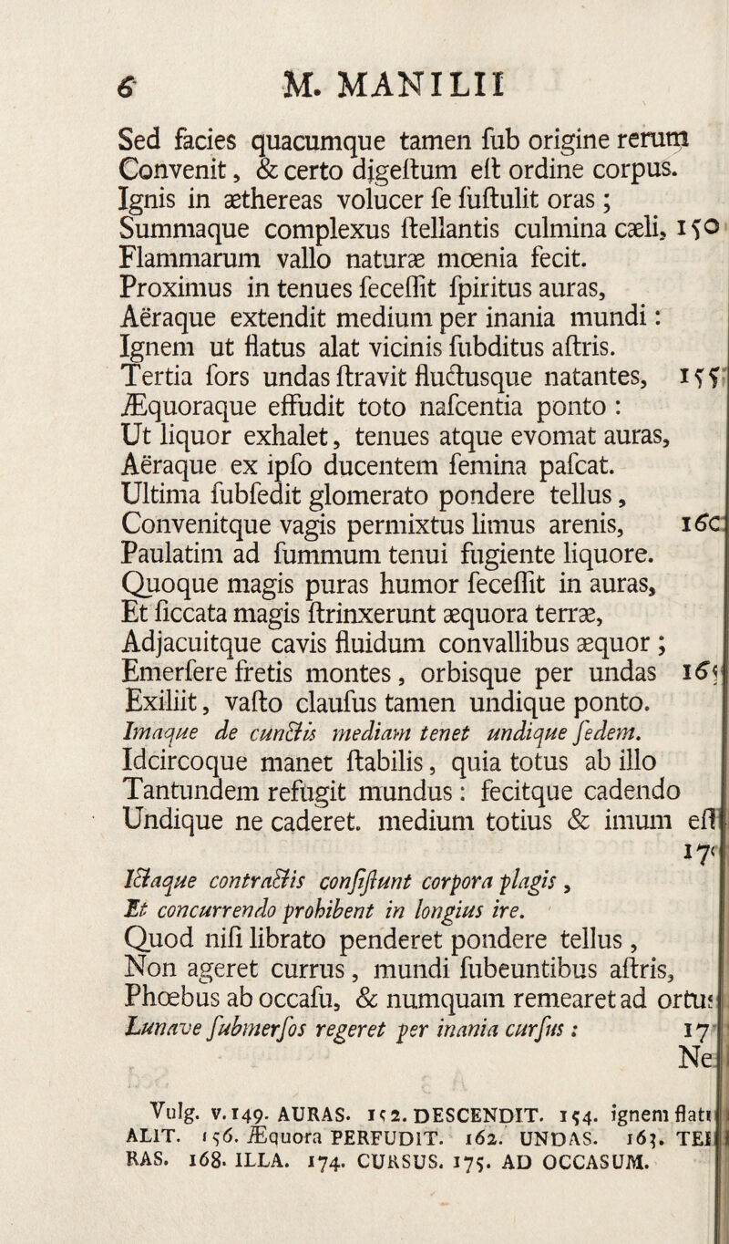 Sed facies quacumque tamen fub origine rerum Convenit, & certo digeitum ell ordine corpus. Ignis in aethereas volucer fe luftulit oras ; Summaque complexus ftellantis culmina caeli, i^o Flammarum vallo naturae moenia fecit. Proximus in tenues feceffit fpiritus auras, | Aeraque extendit medium per inania mundi: Ignem ut flatus alat vicinis fubditus aftris. Tertia fors undasftravit fludusque natantes, iff' Alquoraque effudit toto nafcentia ponto : Ut liquor exhalet, tenues atque evomat auras. Aeraque ex ipfo ducentem femina pafcat. Ultima fubfedit glomerato pondere tellus, Convenitque vagis permixtus limus arenis, i6c Paulatim ad fummum tenui fugiente liquore. Quoque magis puras humor feceffit in auras. Et ficcata magis ftrinxerunt aequora terrae, Adjacuitque cavis fluidum convallibus aequor ; Emerferefretis montes, orbisque per undas Exiliit, vafto claufus tamen undique ponto. Imaque de cunBu mediam tenet undique fedem. Idcircoque manet ftabilis, quia totus ab illo Tantundem refugit mundus: fecitque cadendo Undique ne caderet, medium totius & imum ef! lEiaque contraBis conjijlunt corpora plagis , Et concurrendo prohibent in longius ire, ' Quod nifi librato penderet pondere tellus, Non ageret currus, mundi fubeuntibus aftris, Phoebus ab occafu, & numquam remearet ad ortu? - Lunave fubmerfos regeret per inania curfus: 17 ' Ne.l Vulg. V. 149. AURAS. 1^2. descendit. 154. ignem flati | ALIT. 1^6. iEquora PERFUDIT. 162. UNDAS. I6^ TEI I RAS. 168. ILLA. 174. CURSUS. 175. AD OCCASUM.