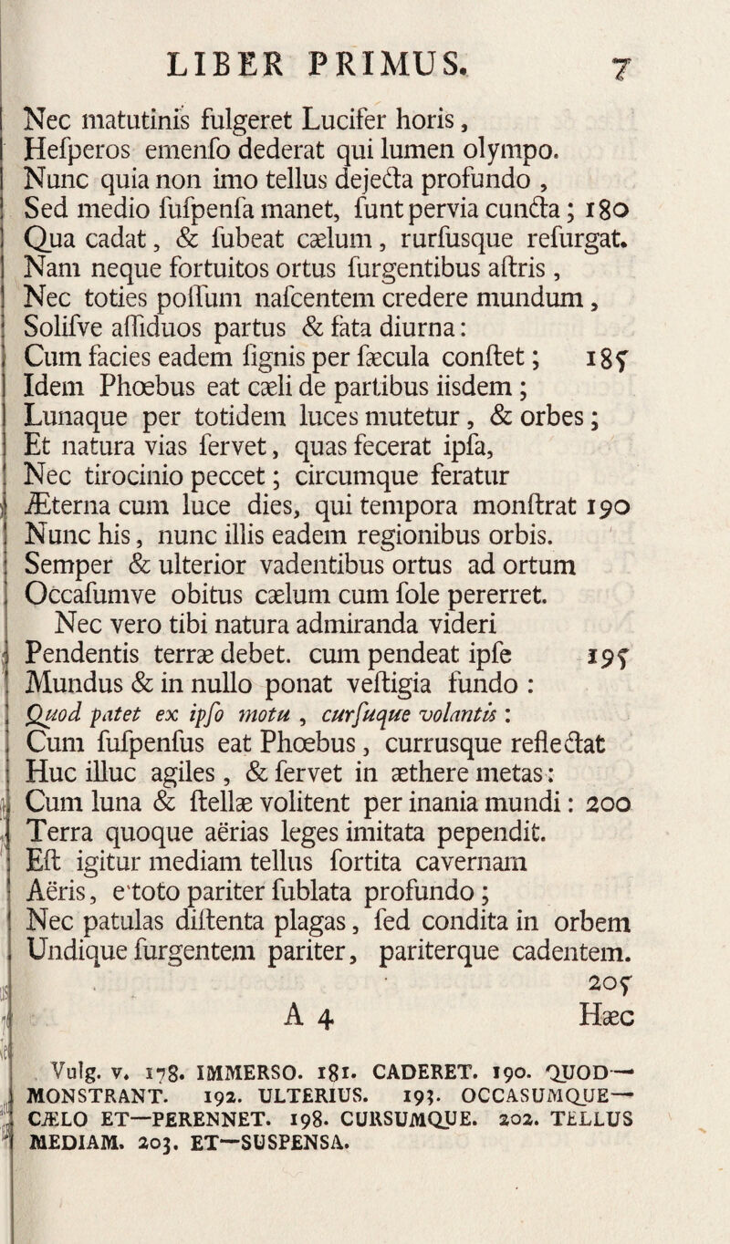 Nec matutinis fulgeret Lucifer horis, Hefperos emenfo dederat qui lumen olympo. Nunc quia non imo tellus dejedta profundo , Sed medio fufpenfa manet, funt pervia cunfta; igo Qua cadat, & fubeat caelum, rurfusque refurgat. Nam neque fortuitos ortus Turgentibus aftris, Nec toties poiTum nafcentem credere mundum, Solifve affiduos partus & fata diurna: j Cum facies eadem fignis per fecula conftet; igf I Idem Phoebus eat caeli de partibus iisdem; Lunaque per totidem luces mutetur, & orbes; Et natura vias fervet, quas fecerat ipfa, Nec tirocinio peccet; circumque feratur )i Sternacum luce dies, qui tempora monftrat 190 ! Nunc his, nunc illis eadem regionibus orbis, i Semper & ulterior vadentibus ortus ad ortum j Occafumve obitus caelum cum fole pererret. Nec vero tibi natura admiranda videri Pendentis terrae debet, cum pendeat ipfe I9f Mundus & in nullo ponat veftigia fundo : Quod patet ex ipfo motu , curfuc^ue volantis : Cum fufpenfus eat Phoebus, currusque refledat Huc illuc agiles, & fervet in aethere metas: Cum luna & ftellae volitent per inania mundi: 200 . Terra quoque aerias leges imitata pependit. ^ Eft igitur mediam tellus fortita cavernam Afeis, etoto pariter fublata profundo; Nec patulas diflenta plagas, fed condita in orbem Undique furgentem pariter, pariterque cadentem. f: A 4 Haec i Vulg. V. 178. IMMERSO. I8i* CADERET. 190. QUOD — MONSTRANT. 192. ULTERIUS. 19;. OCCASUMQUE— ! CiELO ET—PERENNET. 198. CURSUMQUE. 202. TELLUS ^ MEDIAM. 203, ET—SUSPENSA.