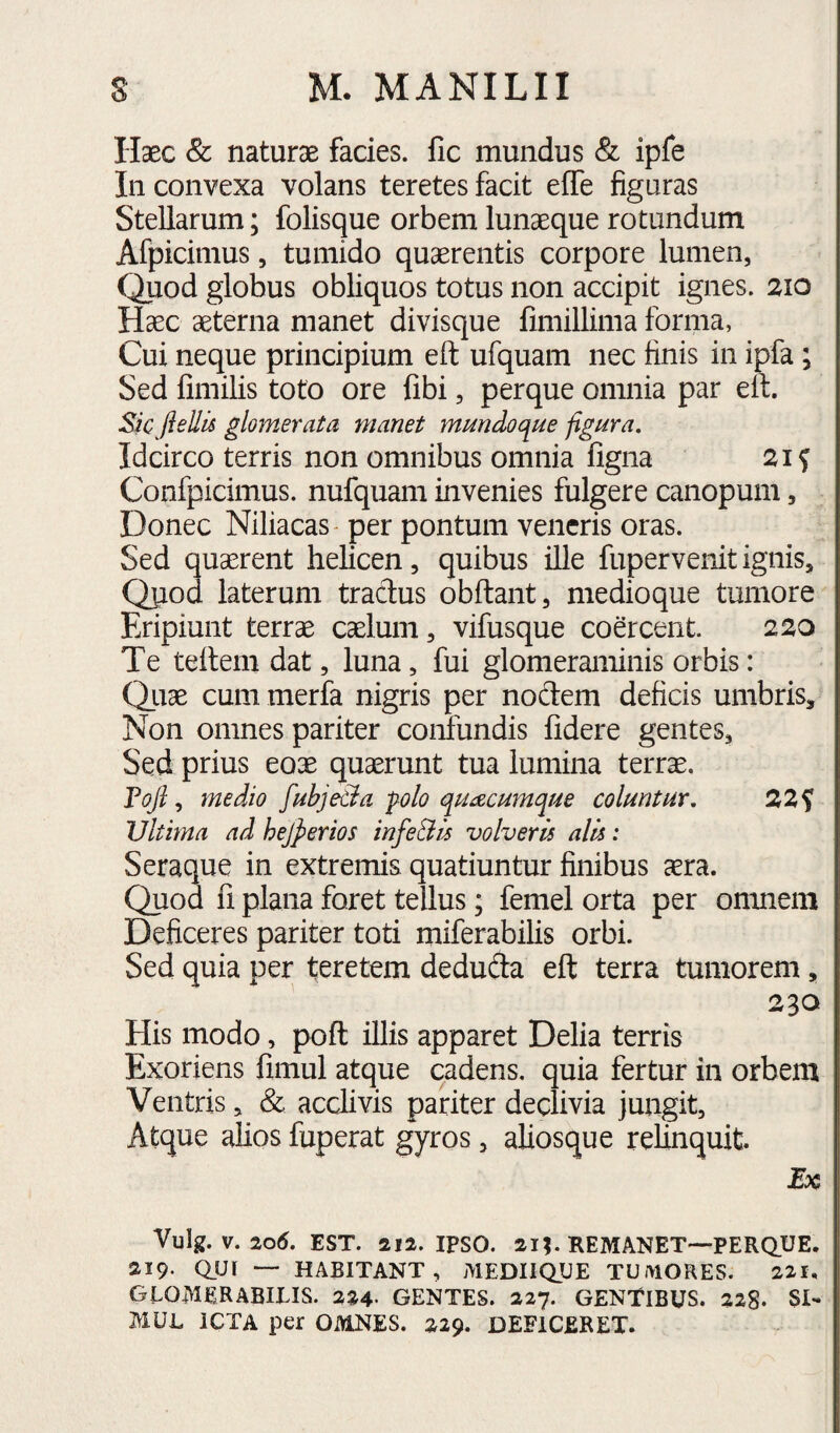 Haec & naturae facies, fic mundus & ipfe In convexa volans teretes facit effe figuras Stellarum; folisque orbem lunaeque rotundum Afpicimus, tumido quaerentis corpore lumen, Quod globus obliquos totus non accipit ignes. 210 Haec aeterna manet divisque fimillima forma, Cui neque principium eft ufquam nec finis in ipfa ; Sed fimilis toto ore fibi, perque omnia par elt. Sic jiellis glomerata manet mmdoque figura. Idcirco terris non omnibus omnia figna 2if Confpicimus. nufquam invenies fulgere canopum, Donec Niliacas - per pontum veneris oras. Sed quaerent helicen, quibus ille fupervenit ignis, Qjiod laterum tradus obdant, medioque tumore Eripiunt terrae caelum, vifusque coercent. 220 Te teltem dat, luna, fui glomeraminis orbis: Qiiae cum merfa nigris per nodem deficis umbris. Non omnes pariter confundis fidere gentes. Sed prius eoae quaerunt tua lumina terrae. Fojl, medio fubje&a p^olo quacumque coluntur. 22f Ultima ad hejperios infeBis volveris alis: Seraque in extremis quatiuntur finibus ^ra. Quod fi plana foret tellus; femei orta per omnem Deficeres pariter toti miferabilis orbi. Sed quia per teretem deduda eft terra tumorem, 230 His modo, poft illis apparet Delia terris Exoriens fimul atque cadens, quia fertur in orbem Ventris, & acclivis pariter declivia jungit, Atque alios fuperat gyros, aliosque reUnquit. Eoe Vulg. V. 2od. EST. 212. IPSO. 21MIEMANET—PERQ.UE. 219. QUI — HABITANT, MEDIIQUE TUMORES. 221, GLOMERABILIS. 224- GENTES. 227. GENtiBUS. 228. SI¬ MUL ICTA per OMNES. 229. DEFICERET.