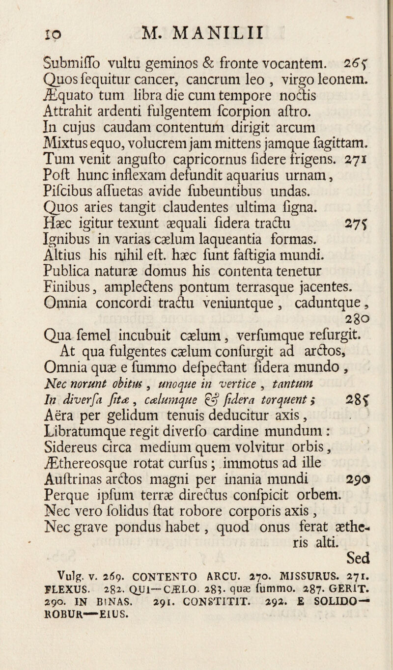 SubmilTo vultu geminos & fronte vocantem. 26^ Quos fequitur cancer, cancrum leo , virgo leonem. Aiquato tum libra die cum tempore nodis Attrahit ardenti fulgentem fcorpion aftro. In cujus caudam contentum dirigit arcum Mixtus equo, volucrem jam mittens jamque fagittam. Tum venit angufto Capricornus fidere frigens. 271 Poft hunc inflexam defundit aquarius urnam, Pifcibus affuetas avide fubeuntibus undas. Quos aries tangit claudentes ultima figna. Haec igitur texunt aequali fidera tradu 27? Ignibus in varias caelum laqueantia formas. Altius his nihil eft. haec funt faftigia mundi. Publica naturae domus his contenta tenetur Finibus, amplecdens pontum terrasque jacentes. Omnia concordi tradu veniuntque , caduntque, 280 Qua femel incubuit caelum, verfumque refurgit. At qua fulgentes caelum confurgit ad ardos. Omnia quae e fummo defpedant fidera mundo , Nec norunt obitm , unoqiie in vertice , tantum In diverfa jiti£ , calumque ^ fidera torquent j Aera per gelidum tenuis deducitur axis, Libratumque regit diverfo cardine mundum : Sidereus circa medium quem volvitur orbis, uEthereosque rotat curfus; immotus ad ille Auftrinas ardos magni per inania mundi 290 Perque ipfum terrae diredus confpicit orbem. Nec vero folidus ftat robore corporis axis, Nec grave pondus habet, quod onus ferat aethc*- ris alti. Sed Vulg. V. 259. CONTENTO ARCU. 270. MISSURUS. 271. FLEXUS. 282. QUl—CiELO. 285. qu« fummo. 287- GERIT. 290. IN BINAS. 291. CONSTITIT. 292. E SOLIDO— ROBUR—EIUS.