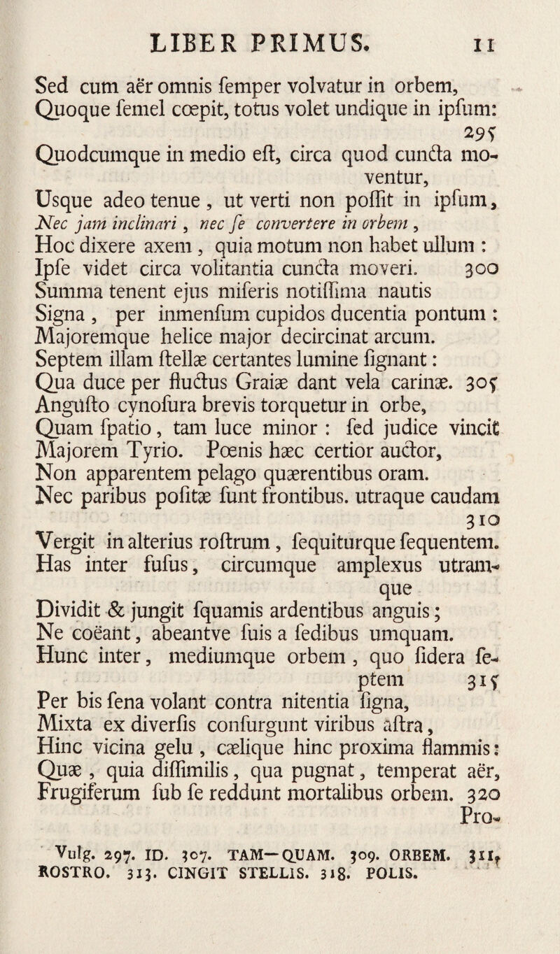 Sed cum aer omnis femper volvatur in orbem. Quoque femel coepit, totus volet undique in ipfum: Quodcumque in medio eft, circa quod cunfta mo¬ ventur. Usque adeo tenue , ut verti non poffit in ipfum, Nec jam inclinari, nec fe convertere in orbem , Hoc dixere axem, quia motum non habet ullum : Ipfe videt circa volitantia eunda moveri. 300 Summa tenent ejus miferis notiffima nautis Signa , per inmenfum cupidos ducentia pontum : Majoremque helice major decircinat arcum. Septem illam ftellse certantes lumine fignant: Qua duce per fludus Graiae dant vela carinae. 30f Angiifto cynofura brevis torquetur in orbe, Quam fpatio, tam luce minor : fed judice vincit Majorem Tyrio. Poenis haec certior audor. Non apparentem pelago quaerentibus oram. Nec paribus pofitae funt frontibus, utraque caudam 310 Vergit in alterius roflrum, fequiturque fequentem. Has inter fufus, circumque amplexus utranv que Dividit & jungit fquamis ardentibus anguis; Ne coeant, abeantve fuis a fedibus umquam. Hunc inter, mediumque orbem , quo fidera fe- ptem 31 f Per bis fena volant contra nitentia ligna. Mixta ex diverfis confurgunt viribus aftra, Hinc vicina gelu , caelique hinc proxima flammis: Quae, quia diffimilis, qua pugnat, temperat aer. Frugiferum fub fe reddunt mortalibus orbem. 320 Pro- Vulg. 297. ID. ;o7. TAM—QUAM. ^09. ORBEM. ROSTRO. 313. CINGIT STELLIS. 318. POLIS. '