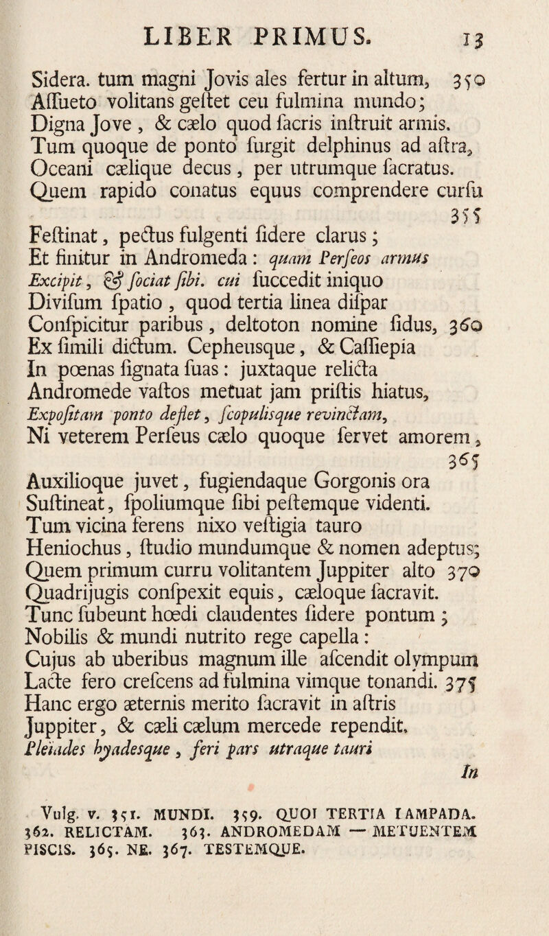 Sidera, tum magni Jovis ales fertur in altum, 350 AlTueto volitans geltet ceu fulmina mundo; Digna Jove , & caelo quod facris inftruit armis. Tum quoque de ponto furgit delphinus ad aftra, Oceani caelique decus, per utrumque facratus. Quem rapido conatus equus comprendere curfu 355 Feftinat, pedus fulgenti fidere clarus; Et finitur in Andromeda : qmm Ferfeos armus Excipit, & fodat fibi, cui fuccedit iniquo Divifum fpatio , quod tertia linea difpar Confpicitur paribus, deltoton nomine fidus, 3(5o Ex fimili didum. Cepheusque, & Caffiepia In poenas fignata fuas: juxtaque relida Andromede vaftos metuat jam priftis hiatus, Expofitam ponto deflet, fcopnlisqne revin&am. Ni veterem Perfeus caelo quoque fervet amorem, 3^5 Auxilioque juvet, fugiendaque Gorgonis ora Suftineat, fpoliumque fibi peftemque videnti. Tum vicina ferens nixo veftigia tauro Heniochus, ftudio mundumque & nomen adeptus; Quem primum curru volitantem Juppiter alto 37Q Quadrijugis confpexit equis, caeloque facravit. Tunc fubeunt hoedi claudentes fidere pontum ; Nobilis & mundi nutrito rege capella: Cujus ab uberibus magnum ille afcendit olympum Lade fero crefcens ad fulmina vimque tonandi. 375 Hanc ergo aeternis merito facravit in aftris Juppiter, & caeli caelum mercede rependit. Flehdes h^adesque , feri pars utraque tauri In Vulg. V. MUNDI. H9. QUOI TERTIA lAMPADA. ?62. RELICTAM. ;6^ ANDROMEDAM — METUENTEM FISCIS. 365. NE. 367. TESTEMQ.UE.