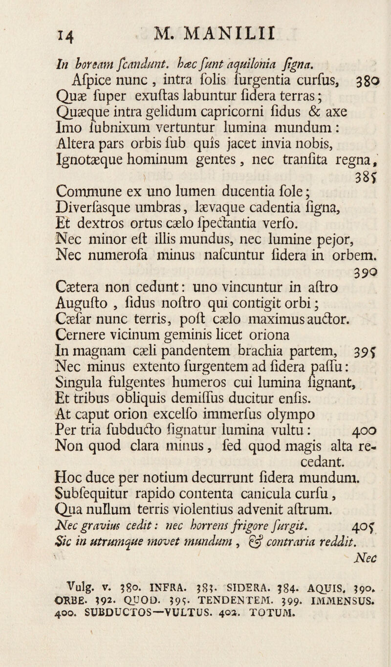 In hoream fcandnnt. hac fmt aquilonia fgna. Afpice nunc , intra folis furgentia curfus, 380 Quse fuper exuftas labuntur fidera terras; Quaeque intra gelidum Capricorni fidus & axe Imo iubnixum vertuntur lumina mundum: Altera pars orbis fub quis jacet invia nobis, Ignotaequehominum gentes, nec tranfita regna, ) 38? Commune ex uno lumen ducentia fole; Diverfasque umbras, laevaque cadentia figna. Et dextros ortus caelo fpedantia verfo. Nec minor eft illis mundus, nec lumine pejor, Nec numerofa minus nafcuntur fidera in orbem. 390 Caetera non cedunt: uno vincuntur in aftro Augufto , fidus noftro qui contigit orbi; Caefar nunc terris, poft caelo maximusaudor. Cernere vicinum geminis licet oriona In magnam caeli pandentem brachia partem, 39? Nec minus extento furgentem ad fidera paflii: Singula fulgentes humeros cui lumina fignant. Et tribus obliquis demiffiis ducitur enfis. At caput orion excelfo immerfus olympo Per tria fubdudo fignatur lumina vultu: 400 Non quod clara minus, fed quod magis alta re¬ cedant. Hoc duce per notium decurrunt fidera mundum. Subfequitur rapido contenta canicula curfu, Qua nullum terris violentius advenit aftrum. Mec gravius cedit: nec horrens frigore fur git. 40 f $ic in utrumque movet mundum , ^ contraria reddit. Nec Vulg. V. INFRA. SIDERA. ;84- AQUIS. I90. OME. 192* QUOD. 59S- TENDENTEM. 399. IMMENSUS. 400. SUBDUCTOS—VULTUS. 402. TOTUM.