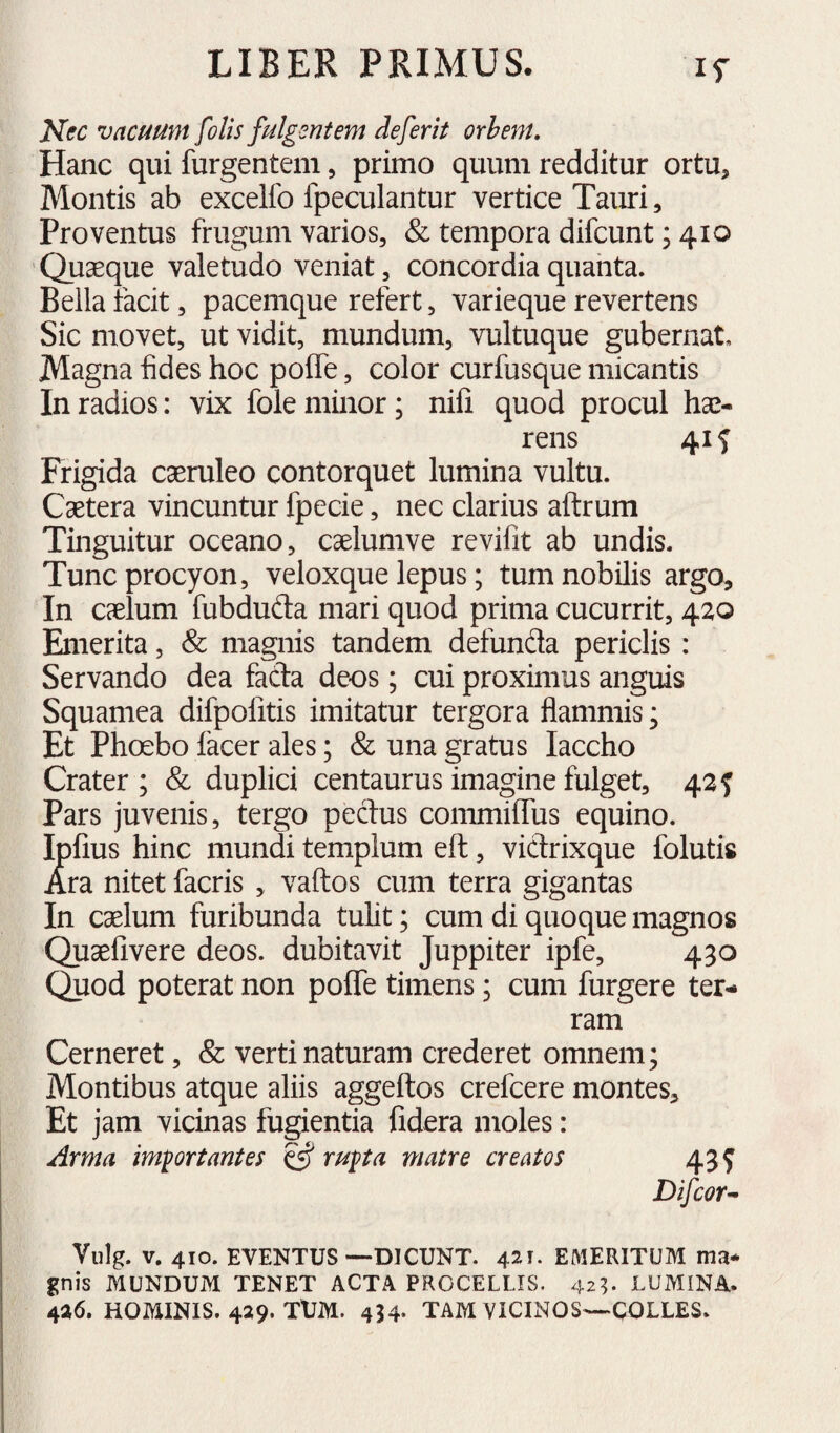 Nec vacuum folis fulgentem defer it orhent. Hanc qui furgentem 5 primo quum redditur ortu. Montis ab excelfo fpeculantur vertice Tauri, Proventus frugum varios, & tempora difcunt; 410 Quseque valetudo veniat, concordia quanta. Bella facit, pacemque refert, varieque revertens Sic movet, ut vidit, mundum, vultuque gubernat. Magna fides hoc polle, color curfusque micantis In radios: vix fole minor; nifi quod procul hae¬ rens 41 f Frigida caeruleo contorquet lumina vultu. Caetera vincuntur fpecie, nec clarius aftrum Tinguitur oceano, caelumve revifit ab undis. Tuncprocyon, veloxque lepus; tum nobilis argo. In caelum fubduda mari quod prima cucurrit, 420 Emerita, & magnis tandem defunda periclis : Servando dea facla deos; cui proximus anguis Squamea difpolitis imitatur tergora flammis; Et Phoebo facer ales; & una gratus Iaccho Crater; & duplici centaurus imagine fulget, 42 f Pars juvenis, tergo pectus commilTus equino. Ipfius hinc mundi templum ell, viclrixque folutis Ara nitet facris , vallos cum terra gigantas In caelum furibunda tulit; cum di quoque magnos Quaefivere deos, dubitavit Juppiter ipfe, 430 Quod poterat non poflTe timens; cum furgere ter¬ ram Cerneret, & verti naturam crederet omnem; Montibus atque aliis aggeftos crefcere montes. Et jam vicinas fugientia fidera moles: Arma imprtantes rupa matre creatos 43^ Difcor^ Vulg. V. 410. EVENTUS—DICUNT. 421. EMERITUM ma¬ gnis MUNDUM TENET ACTA PROCELLIS. 42^ LUMINA. 426. HOMINIS. 429. TUM. 434- TAM VICINOS—COLLES.