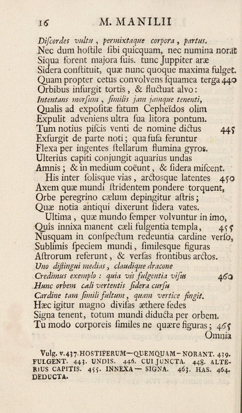 Difcordes vultu , permixtaque corpora, partus. Nec dum hodile fibi quicquam, nec numina nomt Siqua forent majora fuis. tunc Juppiter arae Sidera conftituit, quae nunc quoque maxima fulget Quam propter cetus convolvens fquamea terga 44Q Orbibus infurgit tortis, & fiuftuat alvo: Intentans morfum , fimilis jam jamque tenenti^ Qualis ad expolitae fatum Cepheidos olim Expulit adveniens ultra fua litora pontunn Tum notius pifcis venti de nomine didus 445 Exfurgit de parte noti; qua fufa feruntur Flexa per ingentes ftellarum flumina gyros* Ulterius capiti conjungit aquarius undas Amnis; & in medium coeunt, & lidera mifcent* ' His inter folisque vias, ardosque latentes 4f 0 Axem quae mundi Itridentem pondere torquent, Orbe peregrino caelum depingitur aftris; Quae notia antiqui dixerunt lidera vates* Ultima , quae mundo femper volvuntur in imo, Quis innixa manent cxli fulgentia templa, 45^f Nusquam in confpeftum redeuntia cardine verfo. Sublimis fpeciem mundi, fimilesque figuras Allrorum referunt, & verfas frontibus ardos* Uno dijiingui medias, claudique dracone Credimus exemplo : quia vis fulgentia vifus 46*0 .Hunc orbejn cali vertentis fidera cur fu Cardine tam fimili fultum ^ quam vertice fingit. Haec igitur magno divifas aethere fedes Signa tenent, totum mundi diduda per orbem* Tu modo corporeis limiles ne quaere figuras; 46‘f Omnia Vutg. v.457.H0STIFERUM-~Qt-EMQyAM-N0RANT. 4^9. FULGENT. 44?« UNDIS. 44^. CUI JUNCTA. 448. ALTE¬ RIUS CAPITIS. 455. INNEXA— SIGNA. 465. HAS. 464. deducta.