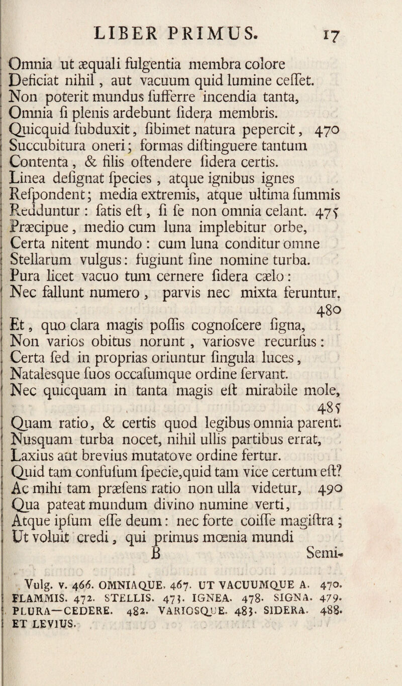 ! Omnia ut aequali fulgentia membra colore ’ Deficiat nihil, aut vacuum quid lumine cefTet. ' Non poterit mundus fufferre incendia tanta, ’ Omnia fi plenis ardebunt fider^ membris. ’ Qiiicquid fubduxit, fibimet natura pepercit, 470 ( Succubitura oneri; formas diftinguere tantum ' Contenta, & filis oftendere fidera certis. ! Linea defignat fpedes, atque ignibus ignes > Refpondent; media extremis, atque ultima fummis ’ Redduntur : fatis eft, fi fe non omnia celant. 47^ ■ Praecipue, medio cum luna implebitur orbe, i Certa nitent mundo : cum luna conditur omne : Stellarum vulgus: fugiunt fine nomine turba. : Pura licet vacuo tum cernere fidera caelo : ' Nec fallunt numero , parvis nec mixta feruntur. 480 i Et, quo clara magis poflis cognofeere figna, \ Non varios obitus norunt, variosve recurfus: ■ Certa fed in proprias oriuntur fingula luces, ^ Natalesque fuos occafumque ordine fervant. ! Nec quicquam in tanta magis eft mirabile mole, : . 48T , Qiiam ratio, & certis quod legibus omnia parent. ! Nusquam turba nocet, nihil ullis partibus errat, , : Laxius aut brevius mutatove ordine fertur. ■ Quid tam confufum fpecie,quid tam vice certum eft? I Ac mihi tam prsefens ratio non ulla videtur, 490 ] Qua pateat mundum divino numine verti, ' Atque ipfum efie deum: nec forte coifle magiftra ; i Ut voluit credi, qui primus mcsnia mundi B Semi. ! Vulg. V. 466. OMNIAQUE. 467. UT VACUUMQUE A. 470. i FLAMMIS. 472. STELLIS. 47J. IGNEA. 478- SIGNA. 479- j PLURA—CEDERE. 482. VARIOSQUE. 485. SIDERA. 488. 1 ET LEVIUS.