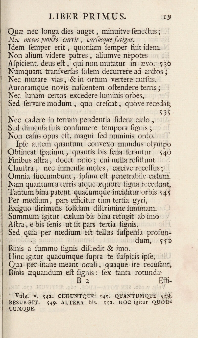 Quae nec longa dies auget, miiiuitve feneftus; Nec motm fun&o currit, curfusque fatigat. Idem feniper erit, quoniam feiiiper fuit idem. Non alium videre patres, aliumve nepotes Afpicient. deus eft, qui non mutatur in aevo. ^36 Numquam tranfverfas folem decurrere ad arctos; Nec mutare vias, & in ortum vertere ciirfus, Auroramque novis nafcentem oftendere terris; Nec lunam certos excedere luminis orbes, Sed fervare modum , quo crefcat, quove recedat; I 535 ; Nec cadere in terram pendentia fidera caelo , ! Sed dimenfa fuis confumere tempora fignis; Non cafus opus eft, magni fed numinis ordo. Ipfe autem quantum convexo mundus oiympo Obtineat fpatium , quantis bis fena ferantur 540 Finibus aftra, docet ratio; cui nulla refiftunt Ciauftra , nec inmenfe moles, caecive receftus; Omnia fuccumbunt, ipfum eft penetrabile caelum'. Nam quantum a terris atque aequore figna recedunt. Tantum bina patent, quacumque inciditur orbis 54^ Per medium, pars efficitur tum tertia gyri, Exiguo dirimens folidam difcrimine fummam. Summum igitur caelum bis bina refugit ab imo Aftra e bis fenis ut fit pars tertia fignis. Sed quia per medium eft tellus fu^ehfa profun- 1 - dum, Binis a fummo fignis difcedit & imo. Hinc igitur quacumque fupra te fufpicls ipfe, Qua per inane meant oculi, quaque ire recufant^ Binis aequandum eft fignis: fex tanta rotundae ^ B z Effi- • r I • ' Vulg. V. ^42. CEDUNTQUE. 54^ QUANTUMaUE. RESURGIT. 549. ALTERA bis. S^'2. HOC igitur QUOD^ CUMQUE.