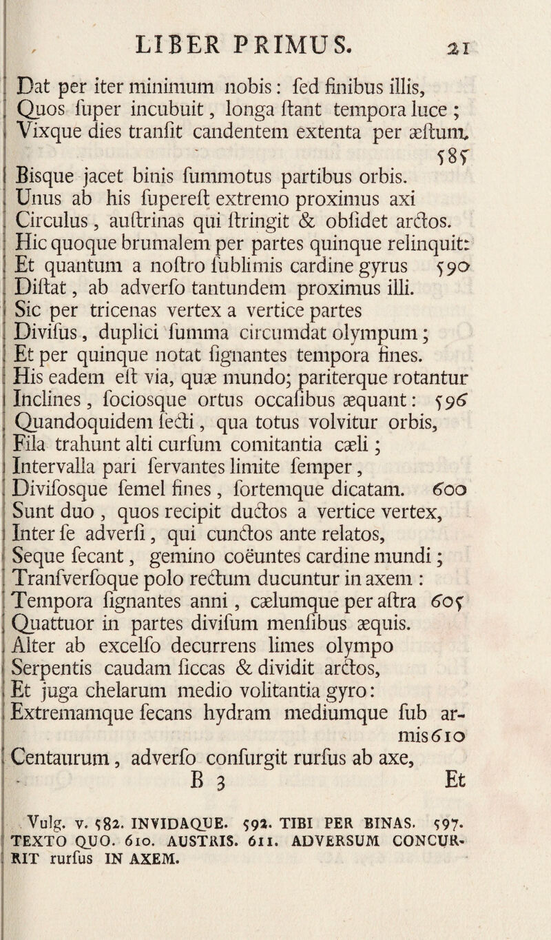 : Dat per iter minimum nobis: fed finibus illis, ^ Quos lliper incubuit, longa flant tempora luce ; i Vixque dies tranfit candentem extenta per aefluni^ I Bisque jacet binis fummotus partibus orbis. ! Unus ab his fuperefl extremo proximus axi ! Circulus, au (trinas qui flringit & obfidet ardos. : Hic quoque brumalem per partes quinque relinquit: J Et quantum a noftro fublimis cardine gyrus 590 . Diftat, ab adverfo tantundem proximus illi. * Sic per tricenas vertex a vertice partes ; Divifus, duplici fumma circumdat olympum; ] Et per quinque notat fignantes tempora fines. : His eadem eit via, quae mundo; pariterque rotantur I Inclines, fociosque ortus occafibus aequant: 591^ j Quandoquidem fedi, qua totus volvitur orbis, ! Fila trahunt alti curfum comitantia caeli; 1 Intervalla pari fervantes limite femper, ! Divifosque femel fines, fortemque dicatam. 6’oo Sunt duo , quos recipit dudos a vertice vertex, 11nter fe adverli, qui eundos ante relatos, I Seque fecant, gemino coeuntes cardine mundi; ’ Tranfverfoque polo redum ducuntur in axem : ; Tempora fignantes anni, caelumque per aftra 6'oy j Quattuor in partes divifum menfibus aequis, j Alter ab excelfo decurrens limes olympo ! Serpentis caudam ficcas & dividit ardos, i Et juga chelarum medio volitantia gyro: j Extremamque fecans hydram mediumque fub ar- ^ missio ! Centaurum, adverfo confurgit rurfus ab axe, B 3 Et ■ Vulg. V. <;82. INVIDAQUE. tibi per binas. S97- TEXTO QUO. 610. AUSTRIS. 6ll. ADVERSUM CONCUR- ^ RIT rurfus IN AXEM.