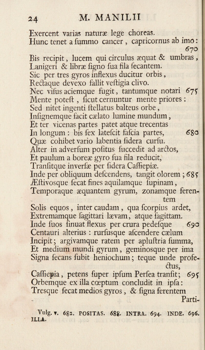 Exercent varias naturae lege choreas. Hunc tenet a fummo cancer , Capricornus ab imo: 6jO Bis recipit, lucem qui circulus aequat & umbras, Lanigeri & librae figno fua fila fecantem. Sic per tres gyros inflexus ducitur orbis, Redaque devexo fallit veftigia clivo. Nec vifus aciemque fugit, tantumque notari Mente poteft , ficut cernuntur mente priores : Sed nitet ingenti flellatus balteus orbe, Infignemque facit caelato lumine mundum, Et ter vicenas partes patet atque trecentas In longum : bis fex latefcit fafcia partes, 6S0 Quae cohibet vario labentia lidera curfu. Alter in adverfuni pofitus fuccedit ad ardos, Et paulum a boreae gyro fua fila reducit, Tranfitque inverfae per fidera Cafliepi^. Inde per obliquum defcendens, tangit olorem ; AAivosque fecat fines aquilamque fupinam, Temporaque aequantem gyrum, zonamque feren¬ tem Solis equos, inter caudam , qua fcorpius ardet, Extremamque fagittari laevam, atque fagittam. Inde fuos fmuat flexus per crura pedefque 690 Centauri alterius : rurfusque afcendere caelum Incipit; argivamque ratem per apluflria fumma. Et medium mundi gyrum, geminosque per ima Signa fecans fubit heniochum; teque unde profe- dus, Caffiepia, petens fuper ipfum Perfea tranfit; Orbemque ex illa coeptum concludit in ipfa: Tresque fecat medios gyros, & figna ferentem Parti- Vulg. ▼. 6S2. POSITAS. 68g. INTRA. 694. INDE. 69^» ILLA.