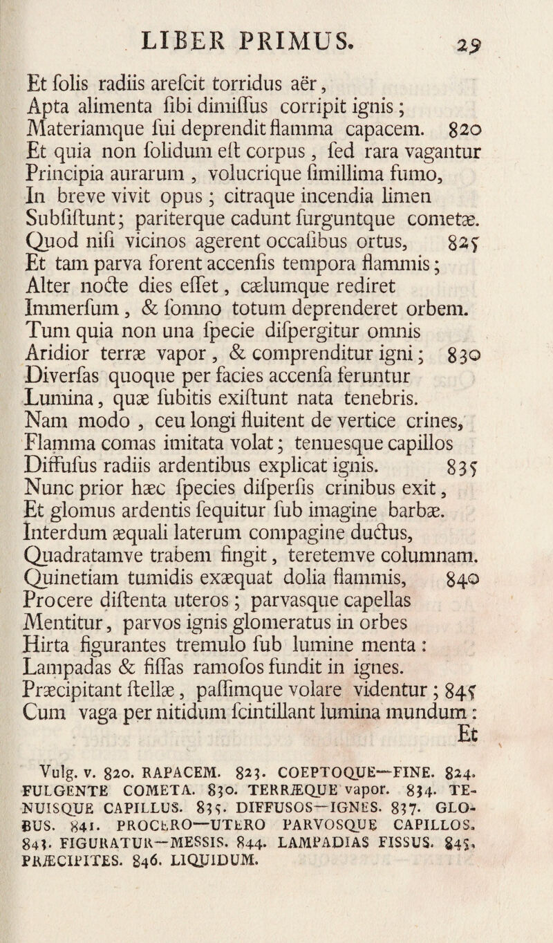 2^ Et folis radiis arefdt torridus aer, Apta alimenta libi dimilTus corripit ignis; Materiamque fui deprendit flamma capacem. 820 Et quia non folidum elt corpus, fed rara vagantur Principia aurarum , volucrique fimillima fumo. In breve vivit opus; citraque incendia limen Subliftunt; pariterque cadunt furguntque cometae. Quod nifi vicinos agerent occalibus ortus, 827 Et tam parva forent accenlis tempora flammis; Alter nofte dies elfet, caelumque rediret Immerfum, & fomno totum deprenderet orbem. Tum quia non una fpecie difpergitur omnis Aridior terrae vapor, & comprenditur igni; 830 Diverfas quoque per facies accenfa feruntur Lumina, quae fubitis exiftunt nata tenebris. Nam modo , ceu longi fluitent de vertice crines. Flamma comas imitata volat; tenuesque capillos Di&fus radiis ardentibus explicat ignis. 835 Nunc prior haec fpecies difperfis crinibus exit, Et glomus ardentis fequitur fub imagine barbae, interdum aequali laterum compagine dudus, Qiiadratamve trabem fingit, teretemve columnam. Quinetiam tumidis exaequat dolia flammis, 840 Procere diftenta uteros; parvasque capellas Mentitur, parvos ignis glomeratus in orbes Hirta figurantes tremulo fub lumine menta: Lampadas & filfas ramofos fundit in ignes. Praecipitant ftellae, palTimque volare videntur; 845 Cum vaga per nitidum fcintillant lumina mundum: Vulg. V. 820. RAPACEM. 82^ COEPTOQUE—FINE. 824. FULGENTE COMETA. 850. TERRiEQUE vapor. 8I4. TE- NUISQUE CAPILLUS. 8^^ DIFFUSOS—IGNES. SH- GLO¬ BUS. 841. PROCLRO—UTERO PARVOSQUE CAPILLOS. 841. FIGURATUR—MESSIS. 844* LAMPADIAS FISSUS. 84$, PKiECIPIXES. 846. LIQUIDUM.