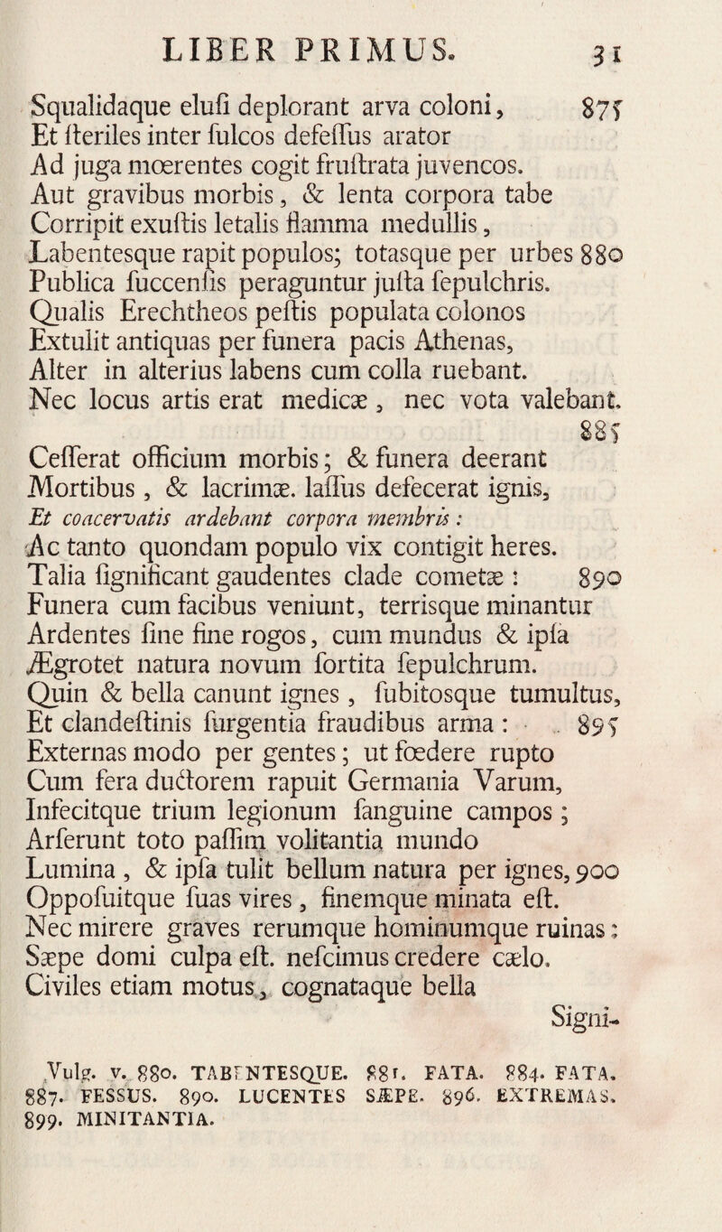 3 I Sqiialidaque elufi deplorant arva coloni, 87T Et Heriles inter fulcos defeffus arator Ad juga moerentes cogit fruftrata juvencos. Aut gravibus morbis, & lenta corpora tabe Corripit exuftis letalis flamma medullis, Labentesque rapit populos; totasqueper urbes 880 Publica fuccenlis peraguntur julla fepulchris. Qiialis Erechtheos peftis populata colonos Extulit antiquas per funera pacis Athenas, Alter in alterius labens cum colla ruebant. Nec locus artis erat medicae, nec vota valebant 88 f CeflTerat officium morbis; & funera deerant Mortibus, & lacrimae, laflus defecerat ignis, Et coacervatis ardebant corpora membris: Ac tanto quondam populo vix contigit heres. Talia figniflcant gaudentes clade cometae: 890 Funera cum facibus veniunt, terrisque minantur Ardentes fine fine rogos, cum mundus & ipla iEgrotet natura novum fortita fepulchrum. Quin & bella canunt ignes, fubitosque tumultus. Et clandeftinis furgentia fraudibus arma : ■ . 89i Externas modo per gentes; ut foedere rupto Cum fera dudorem rapuit Germania Varum, Infecitque trium legionum fanguine campos; Arferunt toto paffirn volitantia mundo Lumina , & ipfa tulit bellum natura per ignes, 900 Oppofuitque fuas vires, finemque minata eft. Nec mirere graves rerumque hominumque ruinas: Saepe domi culpa eft. nefcimus credere caelo. Civiles etiam motus,,, cognataque bella Signi- Jule. V. 880. TABf NTESQUE. 880 FATA. 884* FATA. 887. FESSUS. 890. LUCENTES S^PE. 89^- EXTREMAS. 899. MINITANTIA.