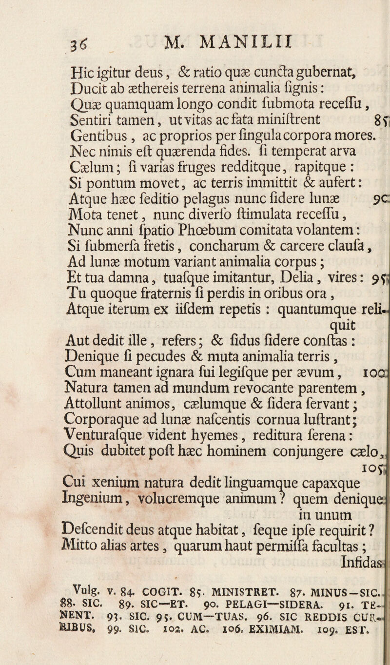 Hic igitur deus, & ratio quas eunda gubernat. Ducit ab aethereis terrena animalia fignis: Quae quamquam longo condit fubmota receffu, Sentiri tamen, ut vitas ac fata niiniftrent gf; Gentibus, ac proprios per lingula corpora mores. Nec nimis eft quaerenda fides, li temperat arva Caelum; li varias fruges redditque, rapitque : Si pontum movet, ac terris immittit & aufert: Atque haec feditio pelagus nunc fidere lun^ 9C: Mota tenet, nunc diverfo ftimulata receflu, Nunc anni fpatio Phoebum comitata volantem: | Si fubmerfa fretis, concharum & carcere claufa, Ad lunae motum variant animalia corpus; Et tua damna, tuafque imitantur, Delia, vires: 9^ Tu quoque fraternis fi perdis in oribus ora, Atque iterum ex iifdem repetis: quantumque relin¬ quit Aut dedit ille, refers; & fidus fidere confias: Denique fi pecudes & muta animalia terris , Cum maneant ignara fui legifque per aevum, loo; Natura tamen ad mundum revocante parentem, Attollunt animos, caelumque & fidera fervant; Corporaque ad lunae nafcentis cornua lufirant; Venturafque vident hyemes, reditura ferena: Qiiis dubitet pofi haec hominem conjungere ca Cui xenium natura dedit linguamque capaxque | Ingenium, volucremque animum ? quem deniqua 111 unum Defcendit deus atque habitat, feque ipfe requirit ? Mitto alias artes, quarum haut permilTa facultas; InfidaS' Vulg. V. 84» COGIT. 8^ MINISTRET. 87- MINUS-SIC.. 88. SIC. 89. SIC—ET. 90. PELAGI—SIDERA. 91. TE¬ NENT. 9^ SIC. 95. CUM—TUAS. 96. SIC REDDIS CUR.< KIBUS» 99. SiC. 103, AC. 106. EXIMIAM. 109. EST.