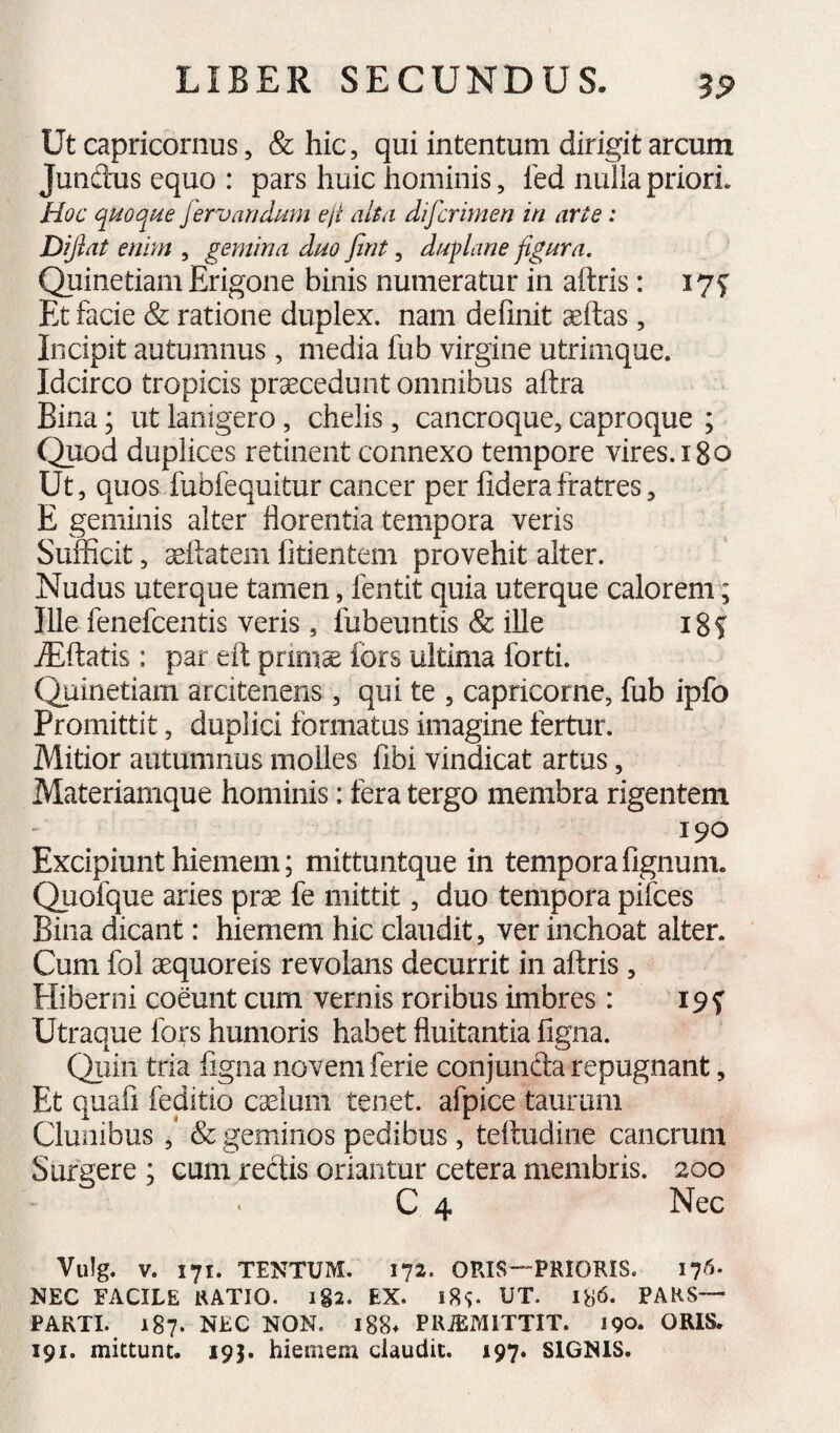 Ut Capricornus, & hic, qui intentum dirigit arcum Jundus equo : pars huic hominis, led nulla priori. Hoc qmqi4e fervandmn eji alta difcrimen in arte : Dijlat enim , gemina dno fint, dnplane fignra. Quinetiam Erigone binis numeratur in aftris: I7f Et facie & ratione duplex, nam delinit seltas, Incipit autumnus, media fub virgine utrimque. Idcirco tropicis procedunt omnibus aftra Bina; ut lanigero, chelis, cancroque, caproque ; Quod duplices retinent connexo tempore vires. i8o Ut, quos fubfequitur cancer per liderafratres, E geminis alter florentia tempora veris Sufficit, dilatem fitientem provehit alter. Nudus uter que tamen, fentit quia uter que calorem; Ille fenefcentis veris, fubeuntis & iUe i8f ^flatis: par eft primae fors ultima forti. Quinetiam arcitenens , qui te , capricorne, fub ipfo Promittit, duplici formatus imagine fertur. Mitior autumnus molles fibi vindicat artus, Materiamque hominis: fera tergo membra rigentem 190 Excipiunt hiemem; mittuntque in temporafignum. Quofque aries prae fe mittit, duo tempora pifces Bina dicant: hiemem hic claudit, ver inchoat alter. Cum fol aequoreis revolans decurrit in aflris , Hiberni coeunt cum vernis roribus imbres: 19 f Utraque fors humoris habet fluitantia ligna. Qiiin tria figiia novem ferie conjuncta repugnant, Et quafi feditio caelum tenet, afpice taurum Clunibus ,* & geminos pedibus, teltudine cancrum S urgere ; cum rectis oriantur cetera membris. 200 C 4 Nec Vulg. V. 171. TENTUM. 172. ORIS—PRIOEIS. 17^- NEC FACILE RATIO. i§2. EX. 18^. UT. 186. PAKS— PARTI. 187. NEC NON. l88* PKiEMlTTIT. 190. ORIS. 191. mittunt. 193. hiemem claudit. 197. SIGNIS.