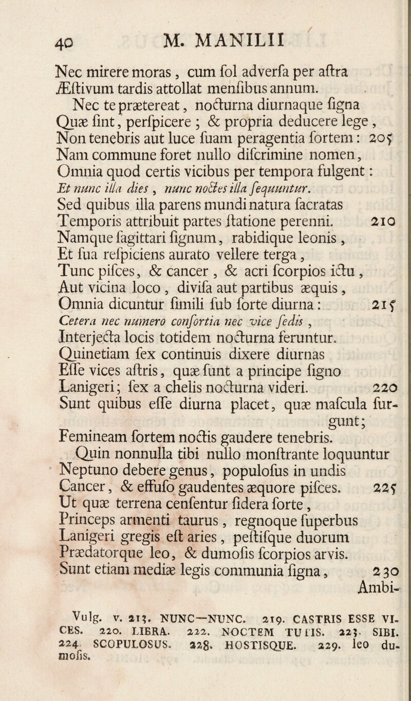 Nec mirere moras, cum fol adverfa per aftra Alftivum tardis attollat menfibus annum. Nec te praetereat, nodurna diurnaque figna Quae fint, perfpicere ; & propria deducere lege, Non tenebris aut luce luam peragentia fortem: 20^ Nam commune foret nullo difcrimine nomen, Omnia quod certis vicibus per tempora fulgent: Et nmc illa dies , nunc no&es illa fequuntur. Sed quibus illa parens mundi natura facratas Temporis attribuit partes flatione perenni. 210 Namque fagittarifignum 5 rabidique leonis, Et fua refpiciens aurato vellere terga, Tunc pifces, & cancer , & acri fcorpios iclu , Aut vicina loco , divifa aut partibus aequis , Omnia dicuntur fimili fub forte diurna: Cetera nec numero confortia nec vice fedis , Interjeda locis totidem nodurna feruntur. Quinetiam fex continuis dixere diurnas Elfe vices aftris, quae funt a principe figno Lanigeri; fex a chelis nodurna videri. 220 Sunt quibus elfe diurna placet, quae mafcula fur- . . Femineam fortem nodis gaudere tenebris. Quin nonnulla tibi nullo monftrante loquuntur Neptuno debere genus, populofus in undis Cancer, & efFufo gaudentes aequore pifces. 22^ Ut quae terrena cenfentur lidera forte, Princeps armenti taurus, regnoque fuperbus Lanigeri gregis eft aries, peftifque duorum Praedator que leo, & dumofis fcorpios arvis. Sunt etiam mediae legis communia figna, 230 Ambi- Vulg. V. an* NUNC—NUNC. 219. CASTRIS ESSE VI¬ CES. 220. LIBRA. 222. NOCTEM TU IIS. 225. SIBI. 224 SCOPULOSUS. 228* HOSTISQUE. 229. leO du- niofis.